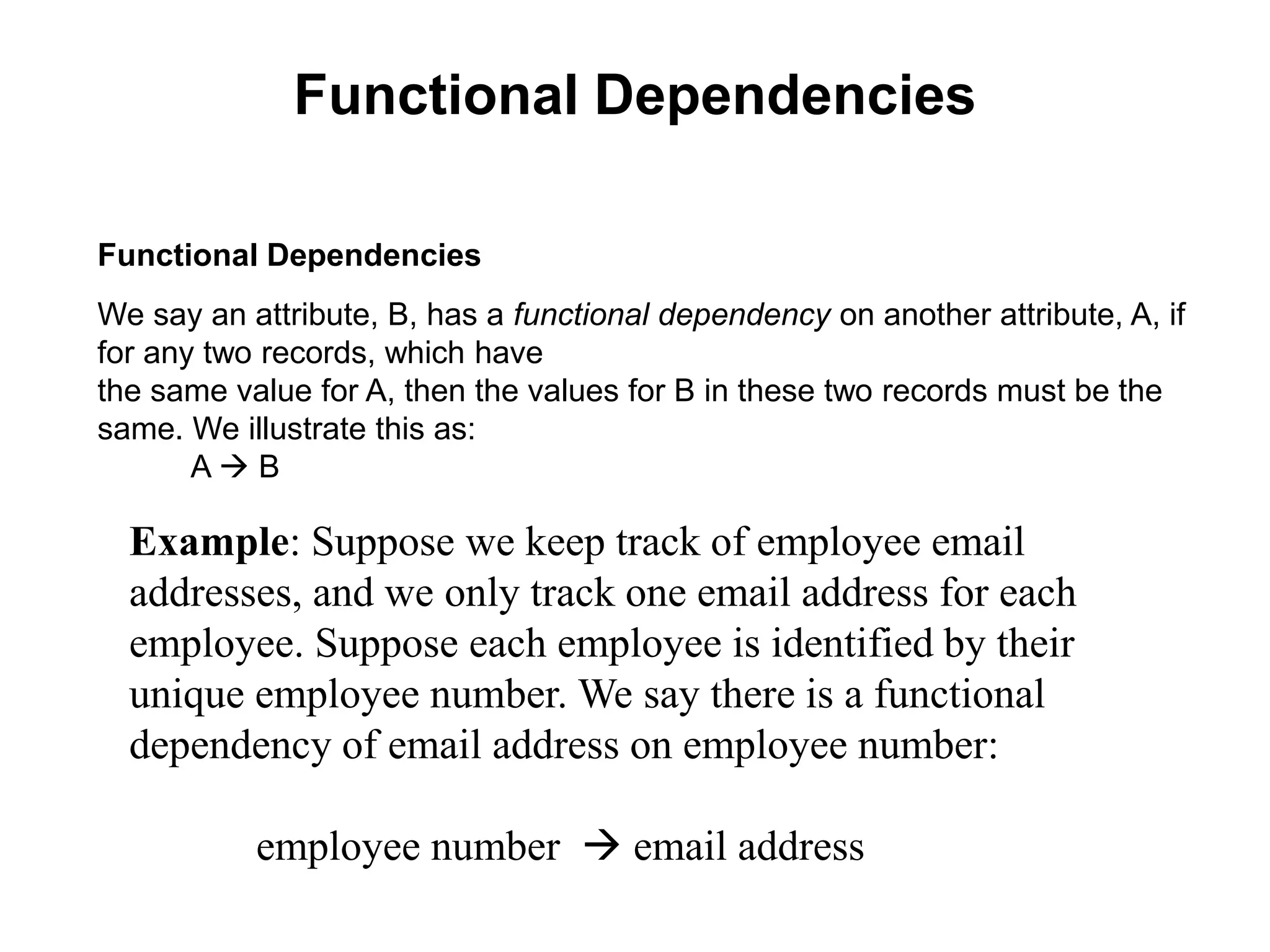 Functional Dependencies
Functional Dependencies
We say an attribute, B, has a functional dependency on another attribute, A, if
for any two records, which have
the same value for A, then the values for B in these two records must be the
same. We illustrate this as:
A  B
Example: Suppose we keep track of employee email
addresses, and we only track one email address for each
employee. Suppose each employee is identified by their
unique employee number. We say there is a functional
dependency of email address on employee number:
employee number  email address
 