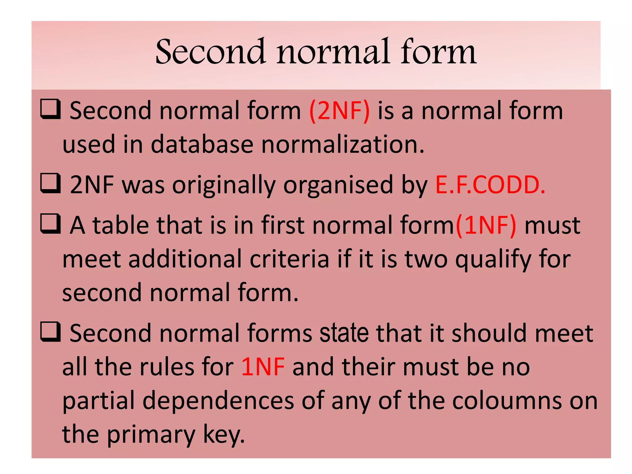 Second normal form
 Second normal form (2NF) is a normal form
used in database normalization.
 2NF was originally organised by E.F.CODD.
 A table that is in first normal form(1NF) must
meet additional criteria if it is two qualify for
second normal form.
 Second normal forms state that it should meet
all the rules for 1NF and their must be no
partial dependences of any of the coloumns on
the primary key.
 