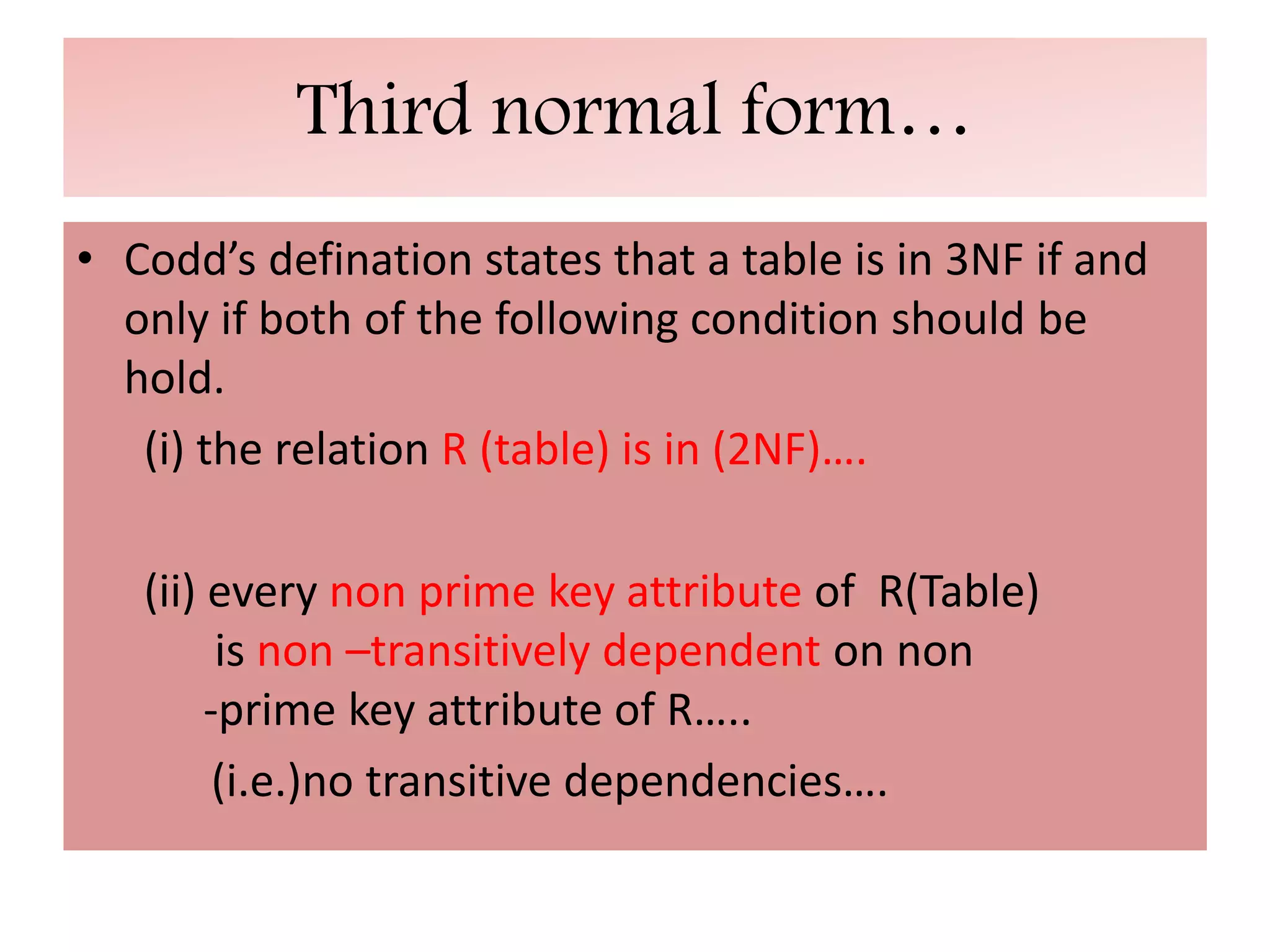 Third normal form…
• Codd’s defination states that a table is in 3NF if and
only if both of the following condition should be
hold.
(i) the relation R (table) is in (2NF)….
(ii) every non prime key attribute of R(Table)
is non –transitively dependent on non
-prime key attribute of R…..
(i.e.)no transitive dependencies….
 