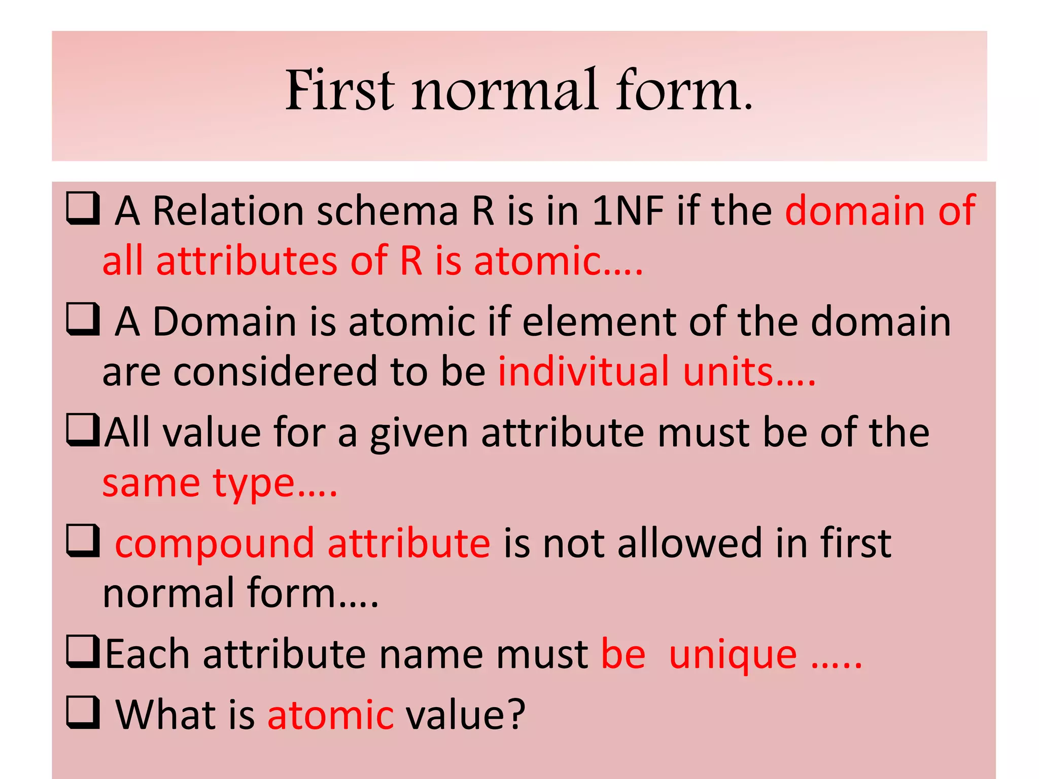First normal form.
 A Relation schema R is in 1NF if the domain of
all attributes of R is atomic….
 A Domain is atomic if element of the domain
are considered to be indivitual units….
All value for a given attribute must be of the
same type….
 compound attribute is not allowed in first
normal form….
Each attribute name must be unique …..
 What is atomic value?
 