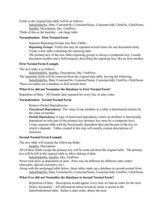 Fields in the original data table will be as follows:
        SalesOrderNo, Date, CustomerNo, CustomerName, CustomerAdd, ClerkNo, ClerkName,
        ItemNo, Description, Qty, UnitPrice
Think of this as the baseline – one large table
Normalization: First Normal Form
   ·   Separate Repeating Groups into New Tables.
   ·   Repeating Groups Fields that may be repeated several times for one document/entity
   ·   Create a new table containing the repeating data
   ·   The primary key of the new table (repeating group) is always a composite key; Usually
       document number and a field uniquely describing the repeating line, like an item number.
First Normal Form Example
The new table is as follows:
       SalesOrderNo, ItemNo, Description, Qty, UnitPrice
The repeating fields will be removed from the original data table, leaving the following.
       SalesOrderNo, Date, CustomerNo, CustomerName, CustomerAdd, ClerkNo, ClerkName
These two tables are a database in first normal form
What if we did not Normalize the Database to First Normal Form?
Repetition of Data – SO Header data repeated for every line in sales order.
Normalization: Second Normal Form
   · Remove Partial Dependencies.
   · Functional Dependency The value of one attribute in a table is determined entirely by
     the value of another.
   · Partial Dependency A type of functional dependency where an attribute is functionally
     dependent on only part of the primary key (primary key must be a composite key).
   · Create separate table with the functionally dependent data and the part of the key on
     which it depends. Tables created at this step will usually contain descriptions of
     resources.
Second Normal Form Example
The new table will contain the following fields:
        ItemNo, Description
All of these fields except the primary key will be removed from the original table. The primary
key will be left in the original table to allow linking of data:
        SalesOrderNo, ItemNo, Qty, UnitPrice
Never treat price as dependent on item. Price may be different for different sales orders
(discounts, special customers, etc.)
Along with the unchanged table below, these tables make up a database in second normal form:
        SalesOrderNo, Date, CustomerNo, CustomerName, CustomerAdd, ClerkNo, ClerkName
What if we did not Normalize the Database to Second Normal Form?
   · Repetition of Data – Description would appear every time we had an order for the item
   · Delete Anomalies – All information about inventory items is stored in the
     SalesOrderDetail table. Delete a sales order, delete the item.
 