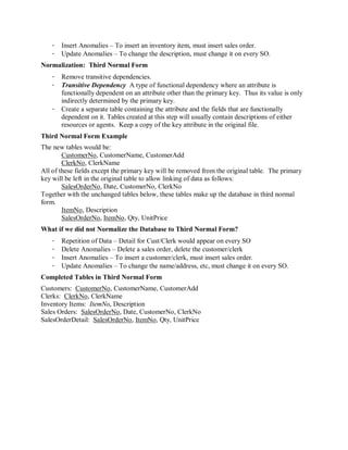 · Insert Anomalies – To insert an inventory item, must insert sales order.
   · Update Anomalies – To change the description, must change it on every SO.
Normalization: Third Normal Form
   · Remove transitive dependencies.
   · Transitive Dependency A type of functional dependency where an attribute is
     functionally dependent on an attribute other than the primary key. Thus its value is only
     indirectly determined by the primary key.
   · Create a separate table containing the attribute and the fields that are functionally
     dependent on it. Tables created at this step will usually contain descriptions of either
     resources or agents. Keep a copy of the key attribute in the original file.
Third Normal Form Example
The new tables would be:
        CustomerNo, CustomerName, CustomerAdd
        ClerkNo, ClerkName
All of these fields except the primary key will be removed from the original table. The primary
key will be left in the original table to allow linking of data as follows:
        SalesOrderNo, Date, CustomerNo, ClerkNo
Together with the unchanged tables below, these tables make up the database in third normal
form.
        ItemNo, Description
        SalesOrderNo, ItemNo, Qty, UnitPrice
What if we did not Normalize the Database to Third Normal Form?
   ·   Repetition of Data – Detail for Cust/Clerk would appear on every SO
   ·   Delete Anomalies – Delete a sales order, delete the customer/clerk
   ·   Insert Anomalies – To insert a customer/clerk, must insert sales order.
   ·   Update Anomalies – To change the name/address, etc, must change it on every SO.
Completed Tables in Third Normal Form
Customers: CustomerNo, CustomerName, CustomerAdd
Clerks: ClerkNo, ClerkName
Inventory Items: ItemNo, Description
Sales Orders: SalesOrderNo, Date, CustomerNo, ClerkNo
SalesOrderDetail: SalesOrderNo, ItemNo, Qty, UnitPrice
 