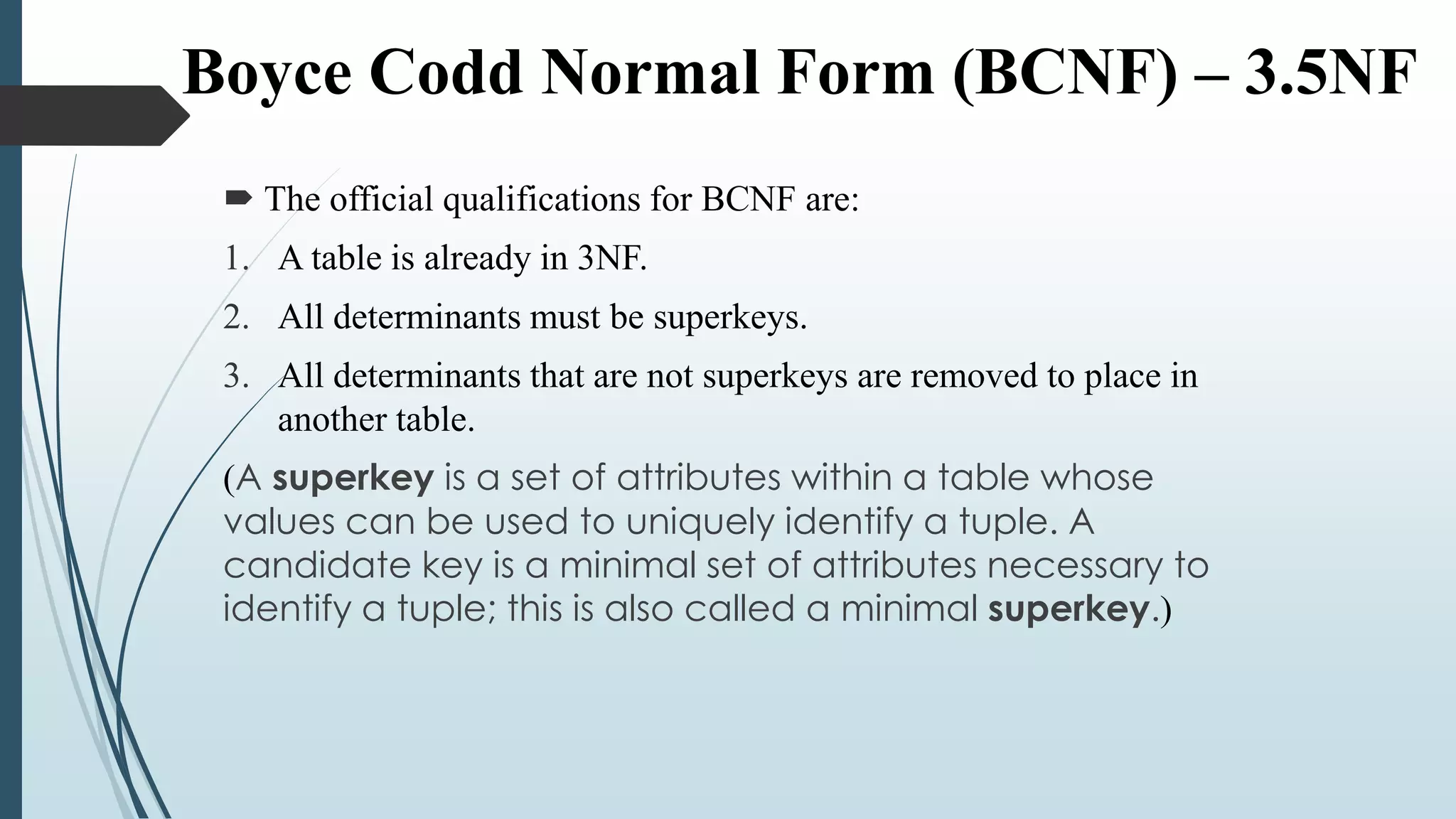 Boyce Codd Normal Form (BCNF) – 3.5NF
 The official qualifications for BCNF are:
1. A table is already in 3NF.
2. All determinants must be superkeys.
3. All determinants that are not superkeys are removed to place in
another table.
(A superkey is a set of attributes within a table whose
values can be used to uniquely identify a tuple. A
candidate key is a minimal set of attributes necessary to
identify a tuple; this is also called a minimal superkey.)
 