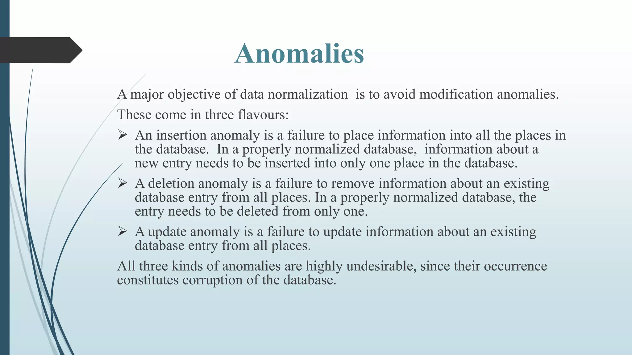 Anomalies
A major objective of data normalization is to avoid modification anomalies.
These come in three flavours:
 An insertion anomaly is a failure to place information into all the places in
the database. In a properly normalized database, information about a
new entry needs to be inserted into only one place in the database.
 A deletion anomaly is a failure to remove information about an existing
database entry from all places. In a properly normalized database, the
entry needs to be deleted from only one.
 A update anomaly is a failure to update information about an existing
database entry from all places.
All three kinds of anomalies are highly undesirable, since their occurrence
constitutes corruption of the database.
 