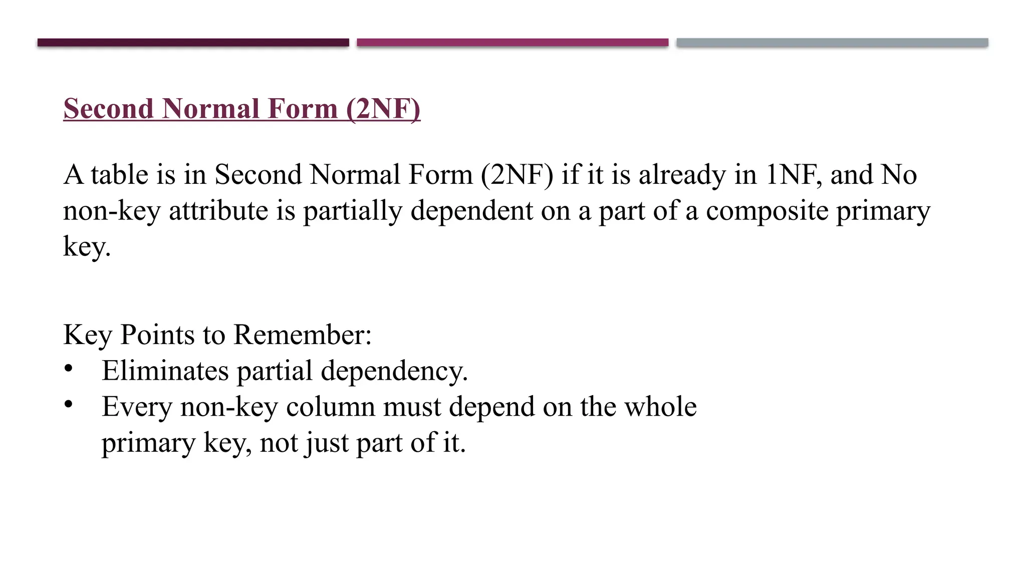 Second Normal Form (2NF)
A table is in Second Normal Form (2NF) if it is already in 1NF, and No
non-key attribute is partially dependent on a part of a composite primary
key.
Key Points to Remember:
• Eliminates partial dependency.
• Every non-key column must depend on the whole
primary key, not just part of it.
 