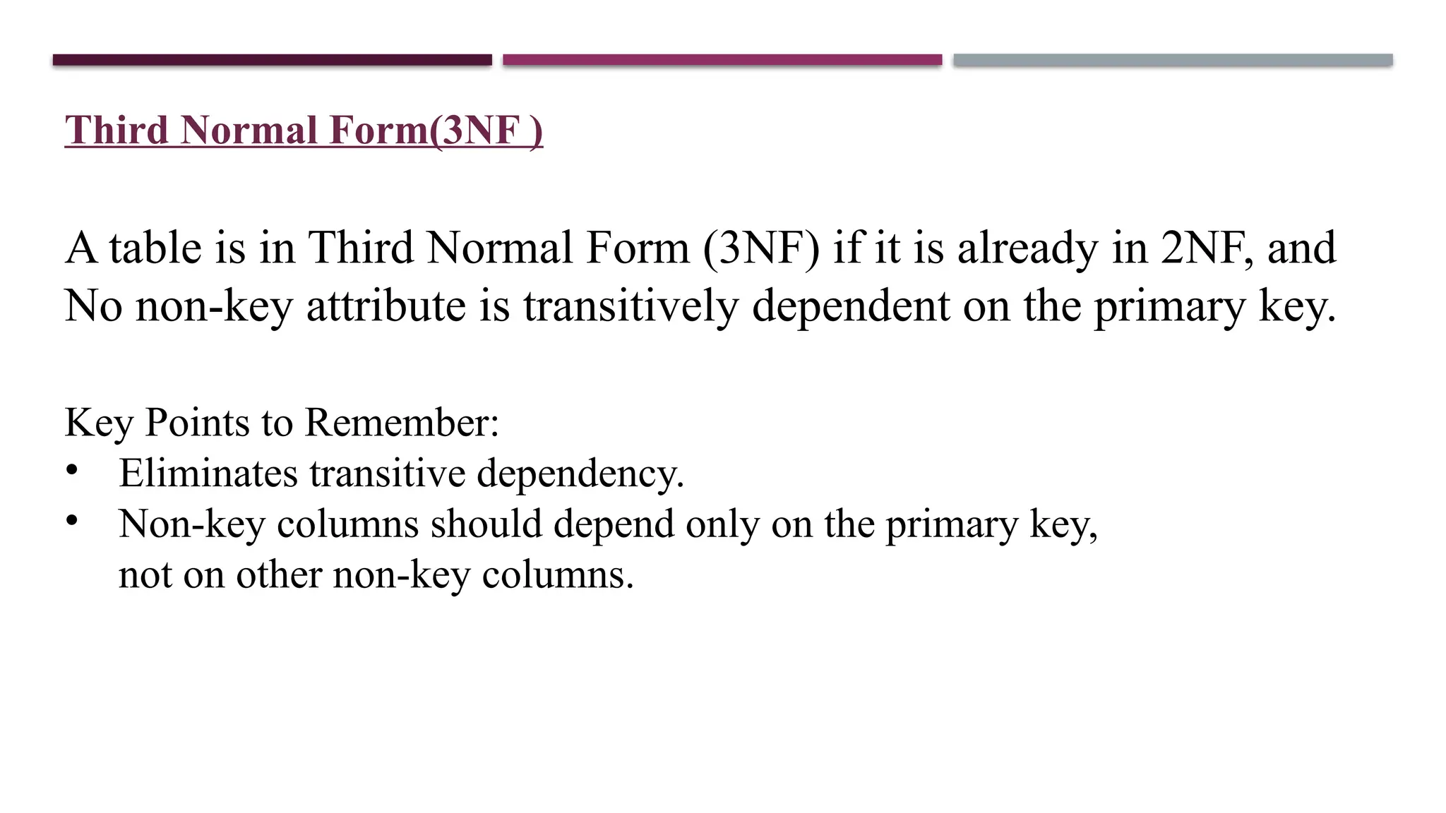 Third Normal Form(3NF )
A table is in Third Normal Form (3NF) if it is already in 2NF, and
No non-key attribute is transitively dependent on the primary key.
Key Points to Remember:
• Eliminates transitive dependency.
• Non-key columns should depend only on the primary key,
not on other non-key columns.
 