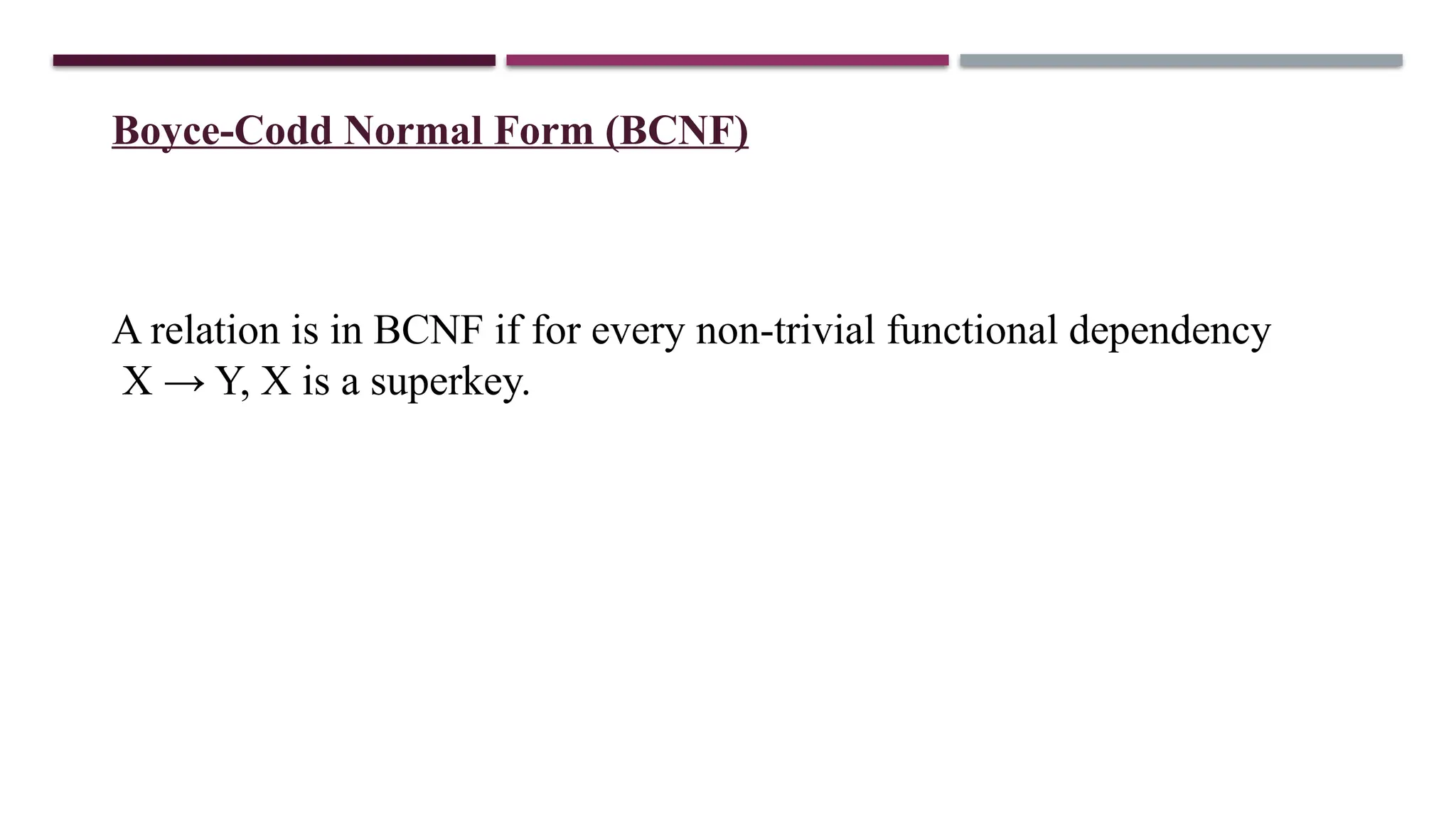 Boyce-Codd Normal Form (BCNF)
A relation is in BCNF if for every non-trivial functional dependency
X → Y, X is a superkey.
 