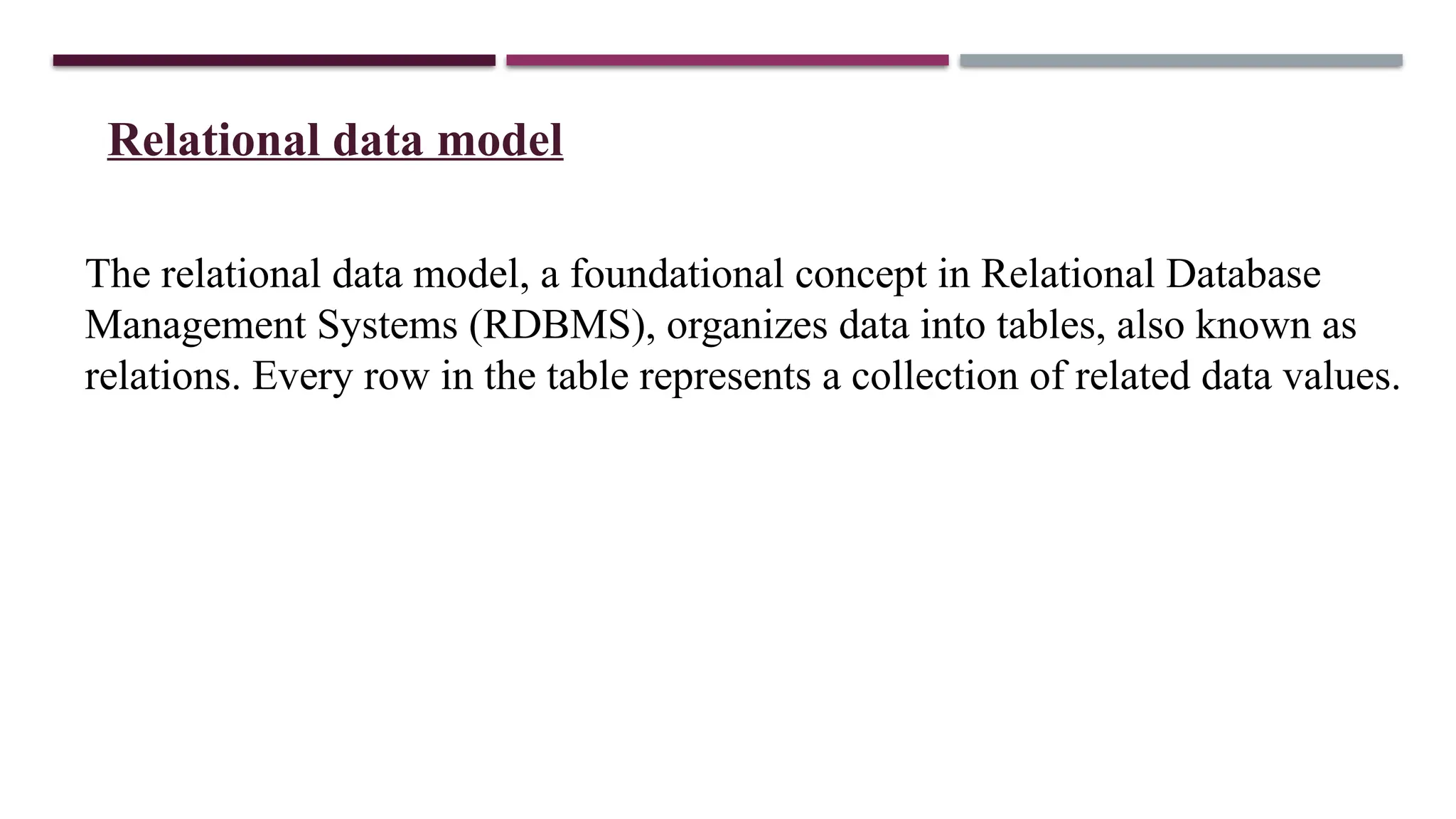 Relational data model
The relational data model, a foundational concept in Relational Database
Management Systems (RDBMS), organizes data into tables, also known as
relations. Every row in the table represents a collection of related data values.
 