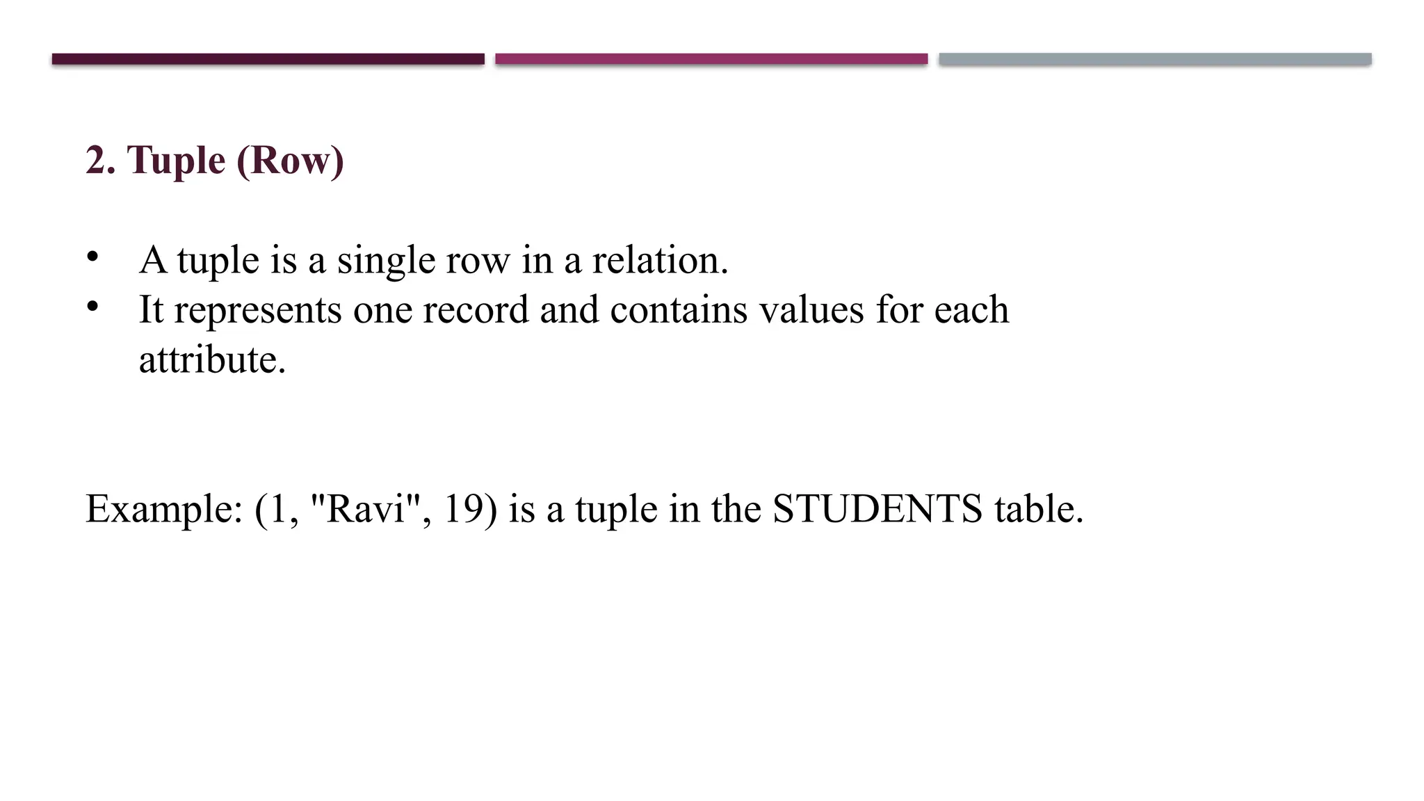 2. Tuple (Row)
• A tuple is a single row in a relation.
• It represents one record and contains values for each
attribute.
Example: (1, "Ravi", 19) is a tuple in the STUDENTS table.
 