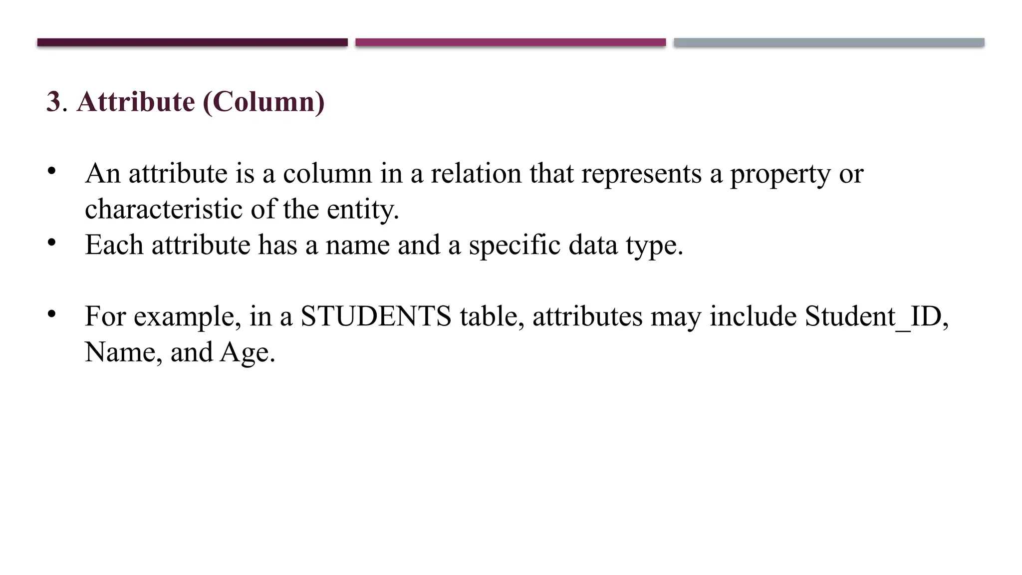 3. Attribute (Column)
• An attribute is a column in a relation that represents a property or
characteristic of the entity.
• Each attribute has a name and a specific data type.
• For example, in a STUDENTS table, attributes may include Student_ID,
Name, and Age.
 