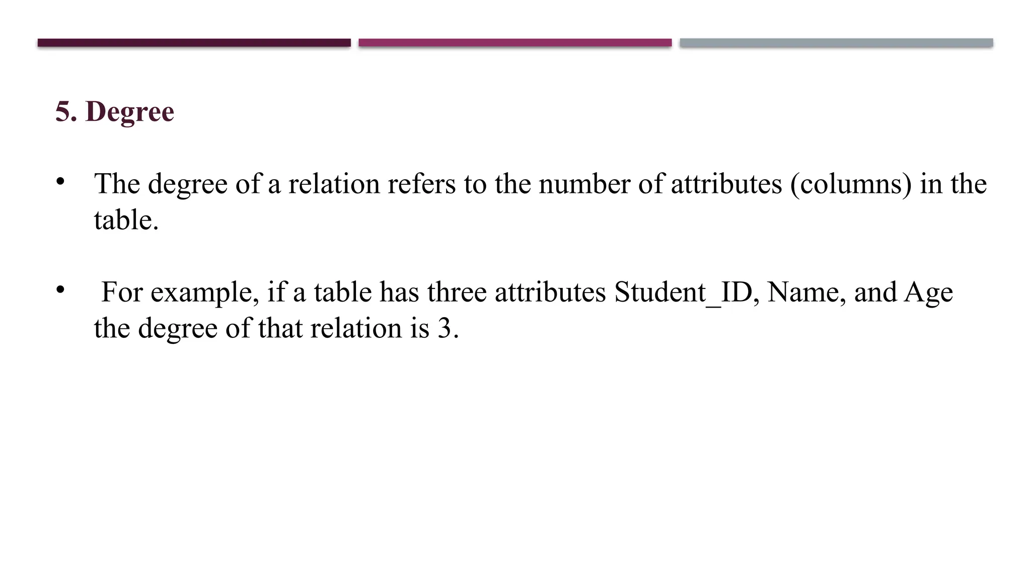 5. Degree
• The degree of a relation refers to the number of attributes (columns) in the
table.
• For example, if a table has three attributes Student_ID, Name, and Age
the degree of that relation is 3.
 
