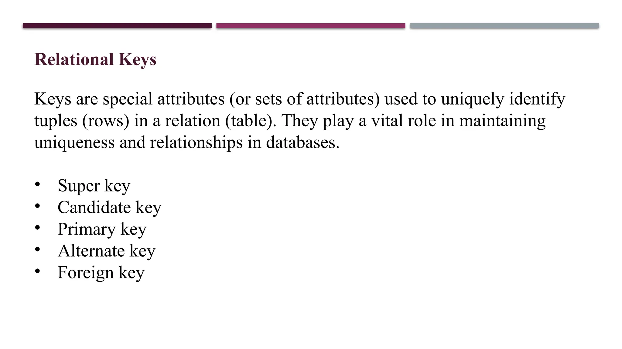 Relational Keys
Keys are special attributes (or sets of attributes) used to uniquely identify
tuples (rows) in a relation (table). They play a vital role in maintaining
uniqueness and relationships in databases.
• Super key
• Candidate key
• Primary key
• Alternate key
• Foreign key
 