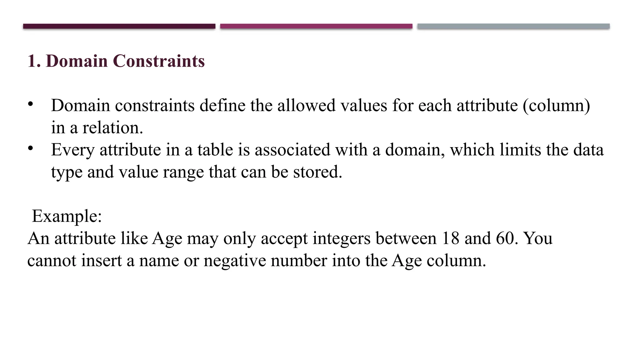 1. Domain Constraints
• Domain constraints define the allowed values for each attribute (column)
in a relation.
• Every attribute in a table is associated with a domain, which limits the data
type and value range that can be stored.
Example:
An attribute like Age may only accept integers between 18 and 60. You
cannot insert a name or negative number into the Age column.
 