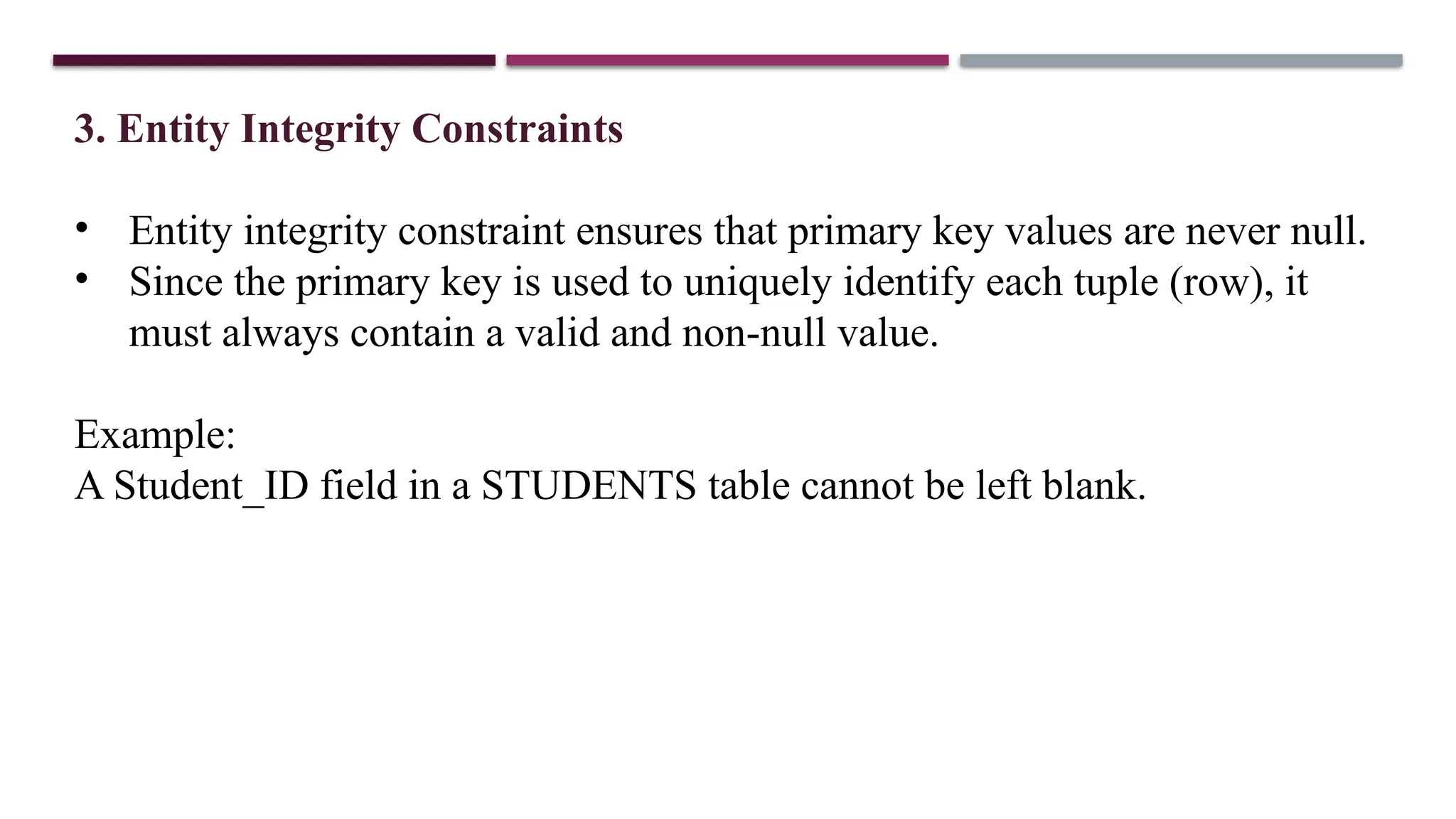 3. Entity Integrity Constraints
• Entity integrity constraint ensures that primary key values are never null.
• Since the primary key is used to uniquely identify each tuple (row), it
must always contain a valid and non-null value.
Example:
A Student_ID field in a STUDENTS table cannot be left blank.
 
