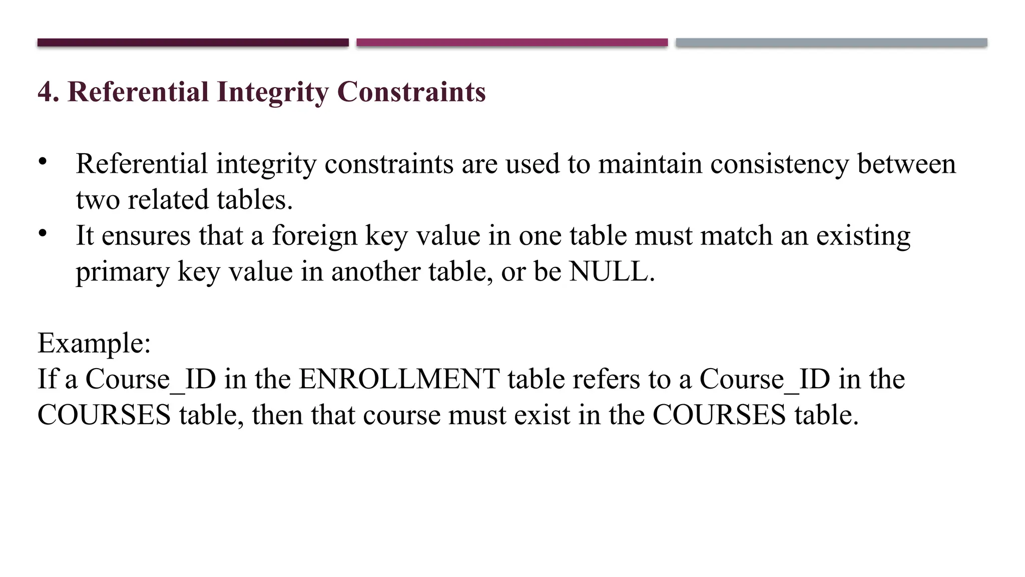 4. Referential Integrity Constraints
• Referential integrity constraints are used to maintain consistency between
two related tables.
• It ensures that a foreign key value in one table must match an existing
primary key value in another table, or be NULL.
Example:
If a Course_ID in the ENROLLMENT table refers to a Course_ID in the
COURSES table, then that course must exist in the COURSES table.
 