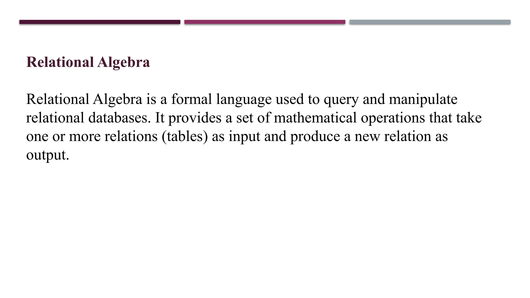 Relational Algebra
Relational Algebra is a formal language used to query and manipulate
relational databases. It provides a set of mathematical operations that take
one or more relations (tables) as input and produce a new relation as
output.
 