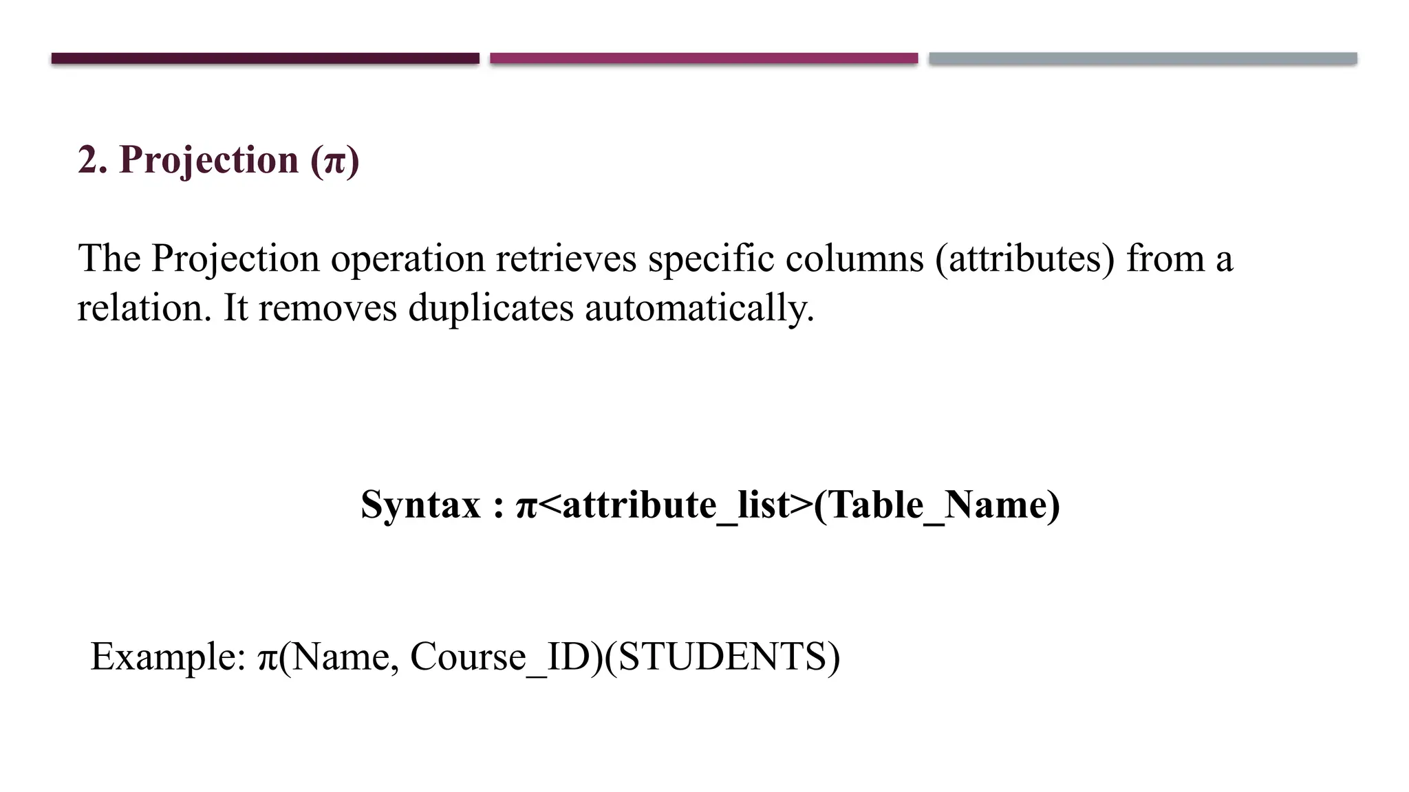 2. Projection (π)
The Projection operation retrieves specific columns (attributes) from a
relation. It removes duplicates automatically.
Syntax : π<attribute_list>(Table_Name)
Example: π(Name, Course_ID)(STUDENTS)
 