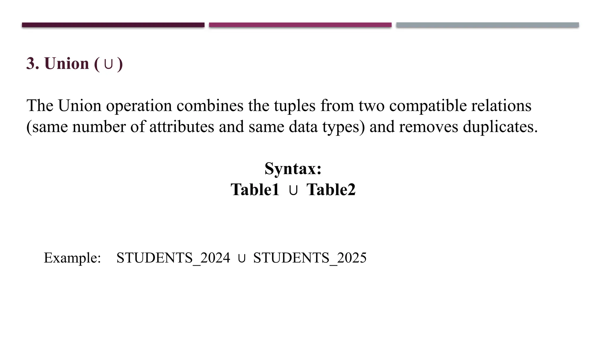 3. Union ( )
∪
The Union operation combines the tuples from two compatible relations
(same number of attributes and same data types) and removes duplicates.
Syntax:
Table1 Table2
∪
Example: STUDENTS_2024 STUDENTS_2025
∪
 