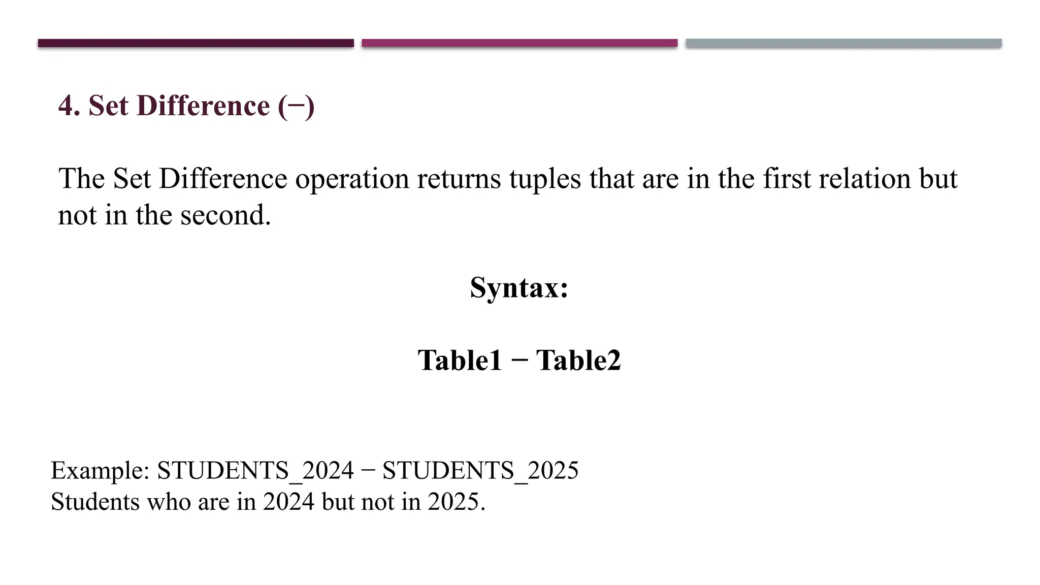 4. Set Difference (−)
The Set Difference operation returns tuples that are in the first relation but
not in the second.
Syntax:
Table1 − Table2
Example: STUDENTS_2024 − STUDENTS_2025
Students who are in 2024 but not in 2025.
 