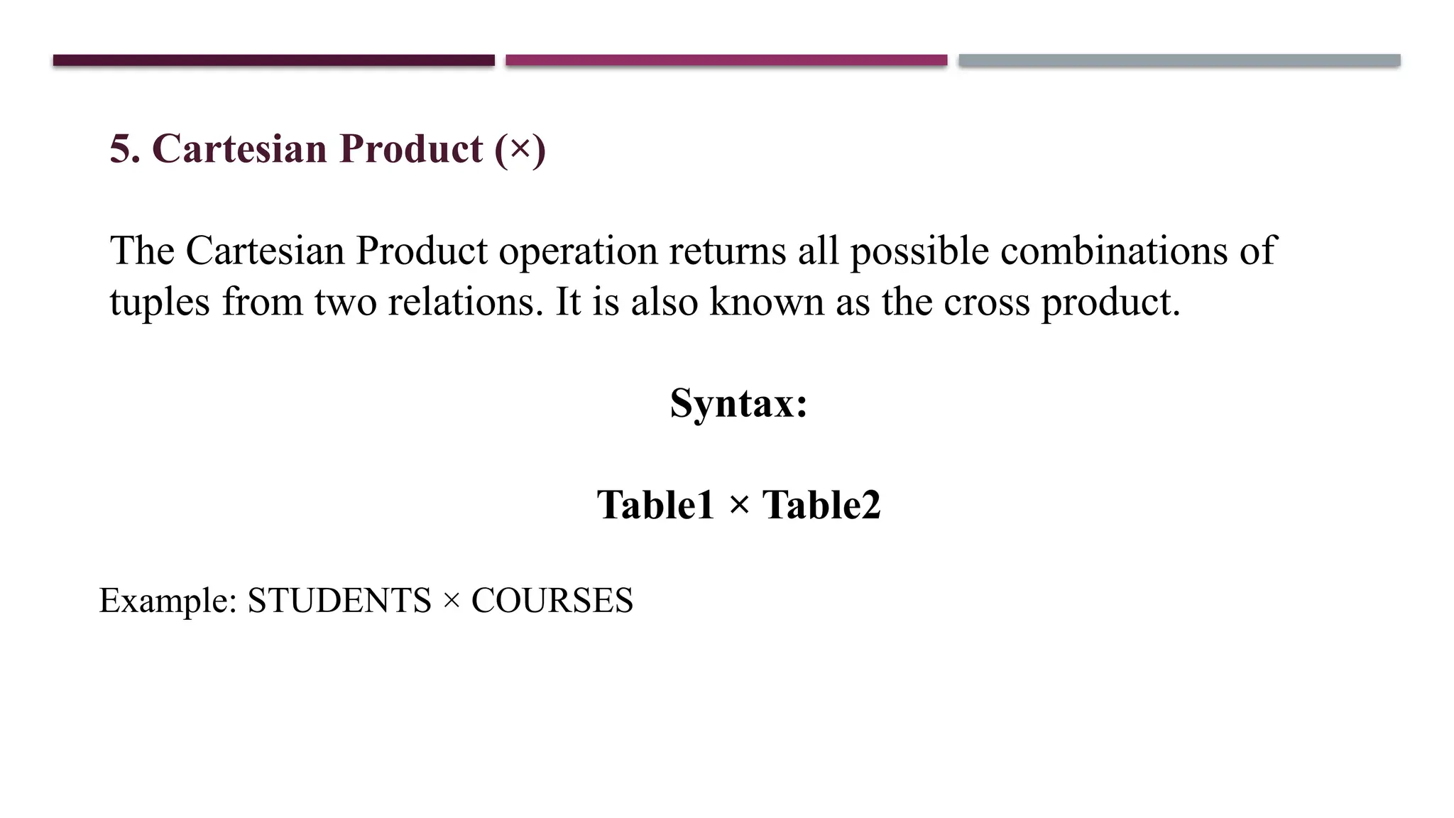 5. Cartesian Product (×)
The Cartesian Product operation returns all possible combinations of
tuples from two relations. It is also known as the cross product.
Syntax:
Table1 × Table2
Example: STUDENTS × COURSES
 