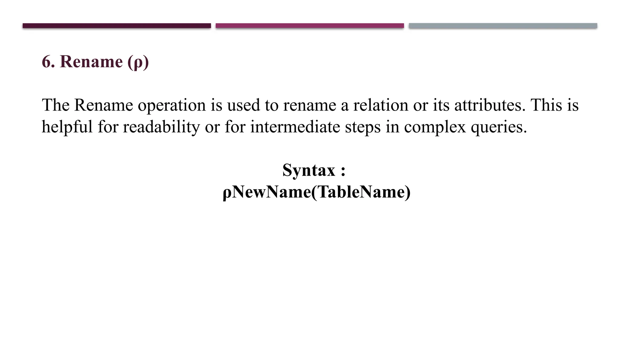 6. Rename (ρ)
The Rename operation is used to rename a relation or its attributes. This is
helpful for readability or for intermediate steps in complex queries.
Syntax :
ρNewName(TableName)
 
