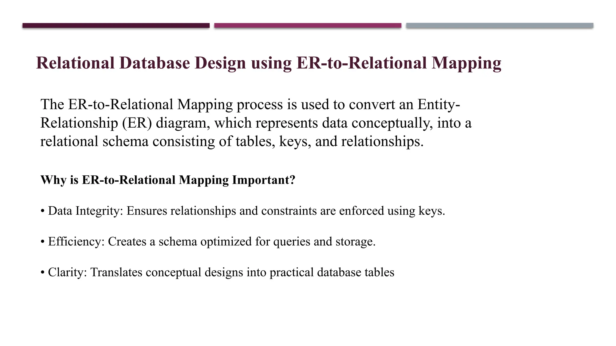 Relational Database Design using ER-to-Relational Mapping
The ER-to-Relational Mapping process is used to convert an Entity-
Relationship (ER) diagram, which represents data conceptually, into a
relational schema consisting of tables, keys, and relationships.
Why is ER-to-Relational Mapping Important?
• Data Integrity: Ensures relationships and constraints are enforced using keys.
• Efficiency: Creates a schema optimized for queries and storage.
• Clarity: Translates conceptual designs into practical database tables
 