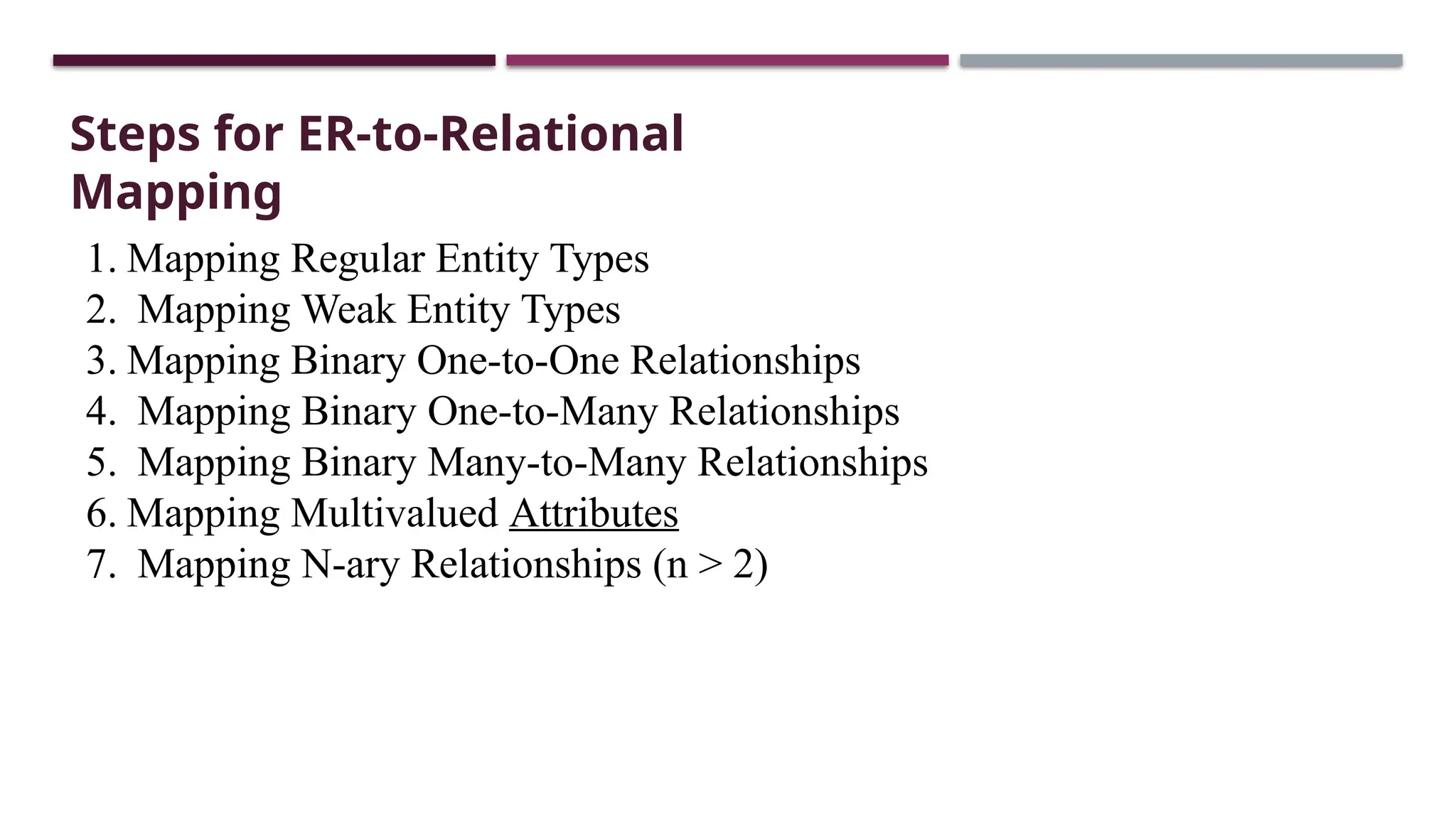 Steps for ER-to-Relational
Mapping
1. Mapping Regular Entity Types
2. Mapping Weak Entity Types
3. Mapping Binary One-to-One Relationships
4. Mapping Binary One-to-Many Relationships
5. Mapping Binary Many-to-Many Relationships
6. Mapping Multivalued Attributes
7. Mapping N-ary Relationships (n > 2)
 