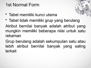 1st Normal Form
• Tabel memiliki kunci utama
• Tabel tidak memiliki grup yang berulang
Atribut bernilai banyak adalah atribut yang
mungkin memiliki beberapa nilai untuk satu
rekaman
Grup berulang adalah sekumpulan satu atau
lebih atribut bernilai banyak yang saling
terkait
 