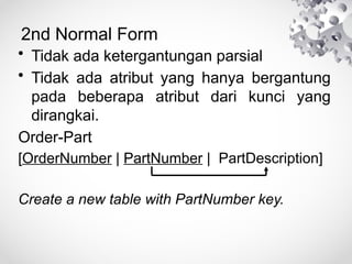 2nd Normal Form
• Tidak ada ketergantungan parsial
• Tidak ada atribut yang hanya bergantung
pada beberapa atribut dari kunci yang
dirangkai.
Order-Part
[OrderNumber | PartNumber | PartDescription]
Create a new table with PartNumber key.
 