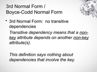 3rd Normal Form /
Boyce-Codd Normal Form
• 3rd Normal Form: no transitive
dependencies
Transitive dependency means that a non-
key attribute depends on another non-key
attribute(s).
This definition says nothing about
dependencies that involve the key.
 