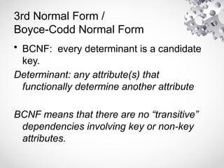 3rd Normal Form /
Boyce-Codd Normal Form
• BCNF: every determinant is a candidate
key.
Determinant: any attribute(s) that
functionally determine another attribute
BCNF means that there are no “transitive”
dependencies involving key or non-key
attributes.
 