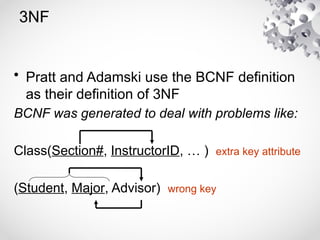 3NF
• Pratt and Adamski use the BCNF definition
as their definition of 3NF
BCNF was generated to deal with problems like:
Class(Section#, InstructorID, … ) extra key attribute
(Student, Major, Advisor) wrong key
 