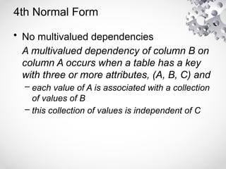 4th Normal Form
• No multivalued dependencies
A multivalued dependency of column B on
column A occurs when a table has a key
with three or more attributes, (A, B, C) and
– each value of A is associated with a collection
of values of B
– this collection of values is independent of C
 