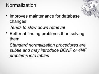 Normalization
• Improves maintenance for database
changes
Tends to slow down retrieval
• Better at finding problems than solving
them
Standard normalization procedures are
subtle and may introduce BCNF or 4NF
problems into tables
 