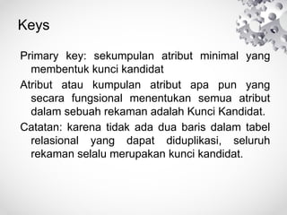 Keys
Primary key: sekumpulan atribut minimal yang
membentuk kunci kandidat
Atribut atau kumpulan atribut apa pun yang
secara fungsional menentukan semua atribut
dalam sebuah rekaman adalah Kunci Kandidat.
Catatan: karena tidak ada dua baris dalam tabel
relasional yang dapat diduplikasi, seluruh
rekaman selalu merupakan kunci kandidat.
 