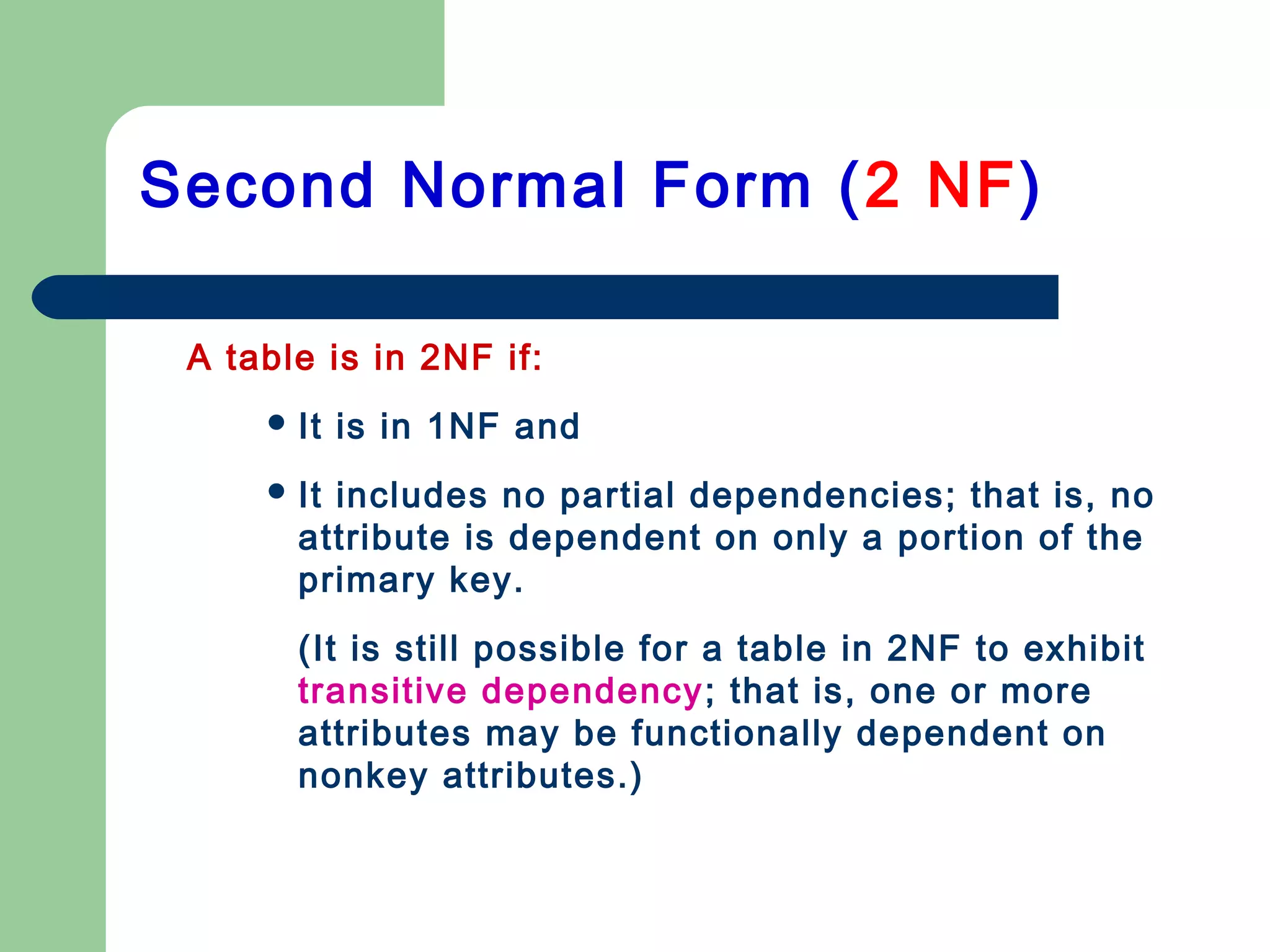 A table is in 2NF if:
 It is in 1NF and
 It includes no partial dependencies; that is, no
attribute is dependent on only a portion of the
primary key.
(It is still possible for a table in 2NF to exhibit
transitive dependency; that is, one or more
attributes may be functionally dependent on
nonkey attributes.)
Second Normal Form (2 NF)
 