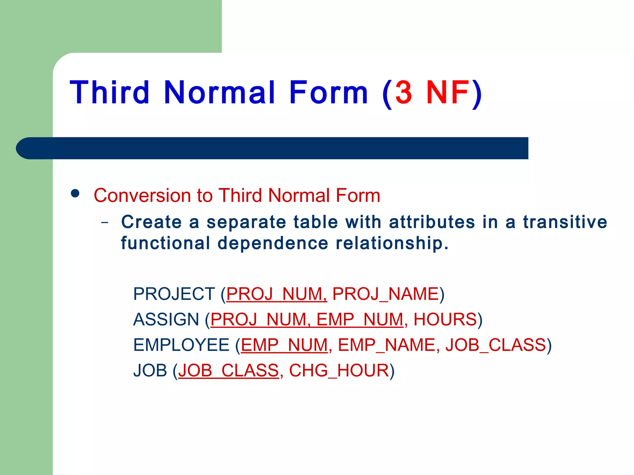  Conversion to Third Normal Form
– Create a separate table with attributes in a transitive
functional dependence relationship.
PROJECT (PROJ_NUM, PROJ_NAME)
ASSIGN (PROJ_NUM, EMP_NUM, HOURS)
EMPLOYEE (EMP_NUM, EMP_NAME, JOB_CLASS)
JOB (JOB_CLASS, CHG_HOUR)
Third Normal Form (3 NF)
 