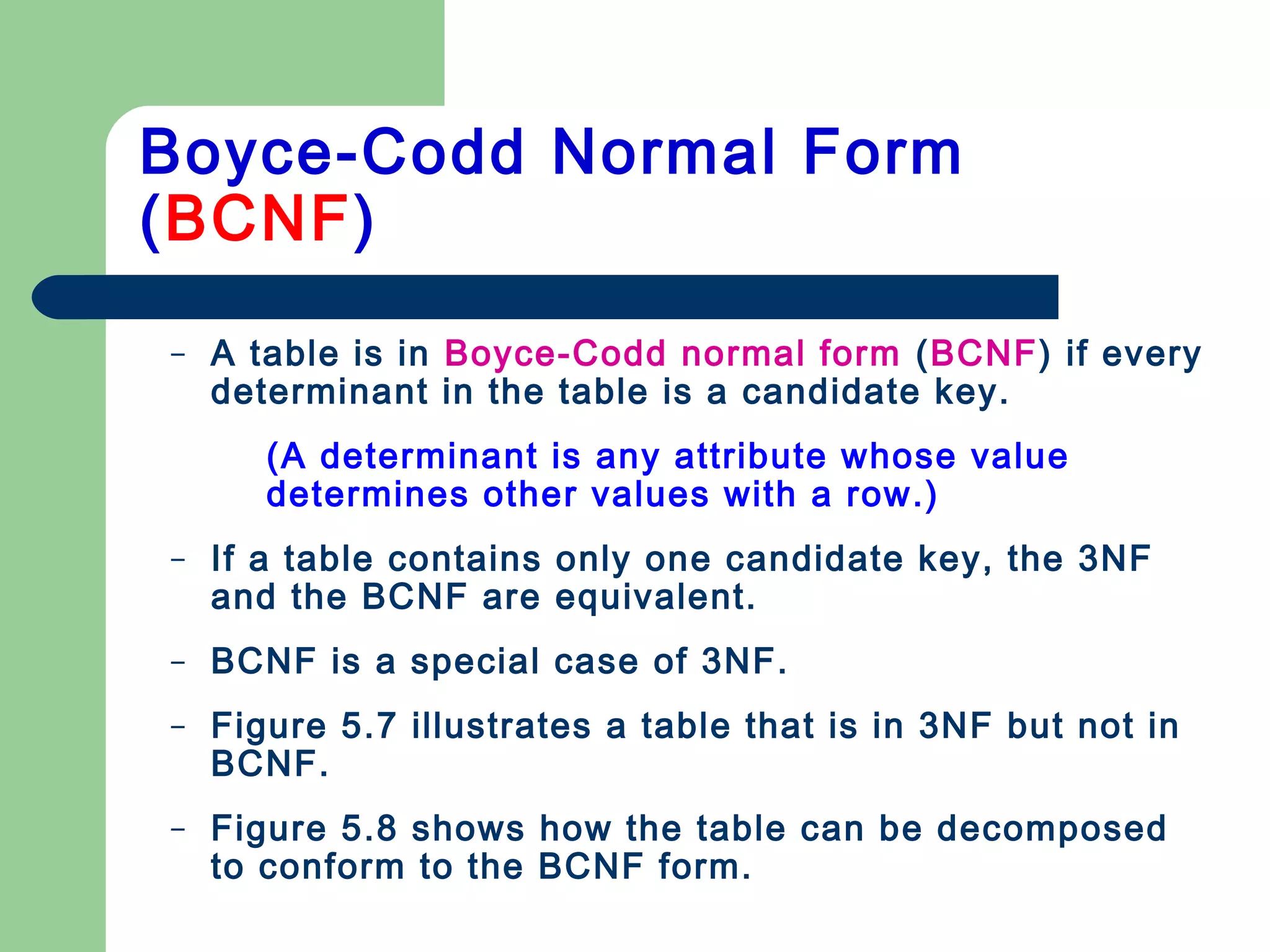 – A table is in Boyce-Codd normal form (BCNF) if every
determinant in the table is a candidate key.
(A determinant is any attribute whose value
determines other values with a row.)
– If a table contains only one candidate key, the 3NF
and the BCNF are equivalent.
– BCNF is a special case of 3NF.
– Figure 5.7 illustrates a table that is in 3NF but not in
BCNF.
– Figure 5.8 shows how the table can be decomposed
to conform to the BCNF form.
Boyce-Codd Normal Form
(BCNF)
 