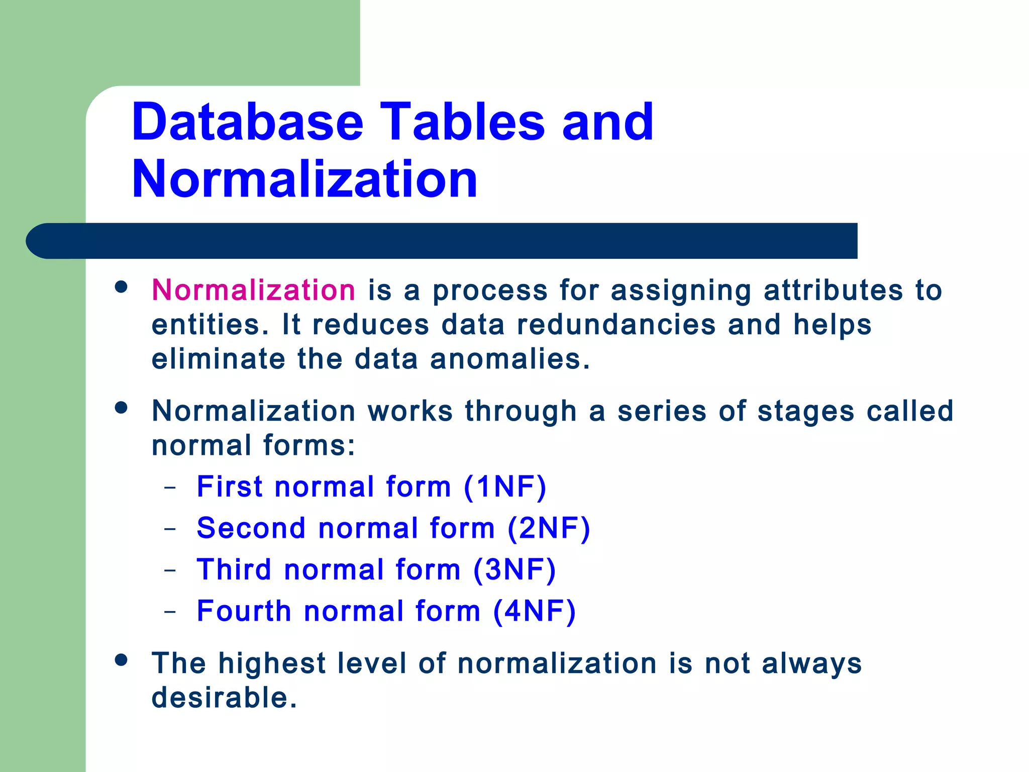 Database Tables and
Normalization
 Normalization is a process for assigning attributes to
entities. It reduces data redundancies and helps
eliminate the data anomalies.
 Normalization works through a series of stages called
normal forms:
– First normal form (1NF)
– Second normal form (2NF)
– Third normal form (3NF)
– Fourth normal form (4NF)
 The highest level of normalization is not always
desirable.
 