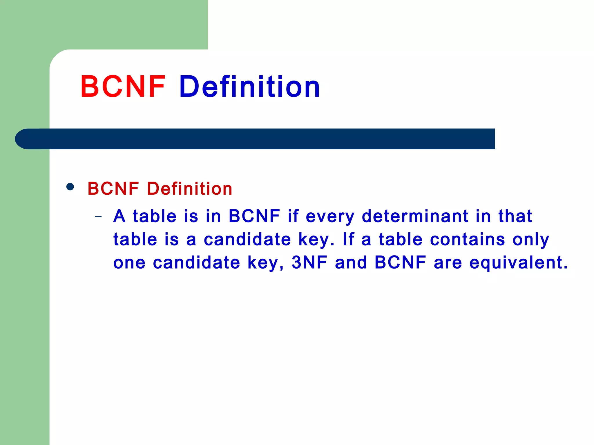  BCNF Definition
– A table is in BCNF if every determinant in that
table is a candidate key. If a table contains only
one candidate key, 3NF and BCNF are equivalent.
BCNF Definition
 