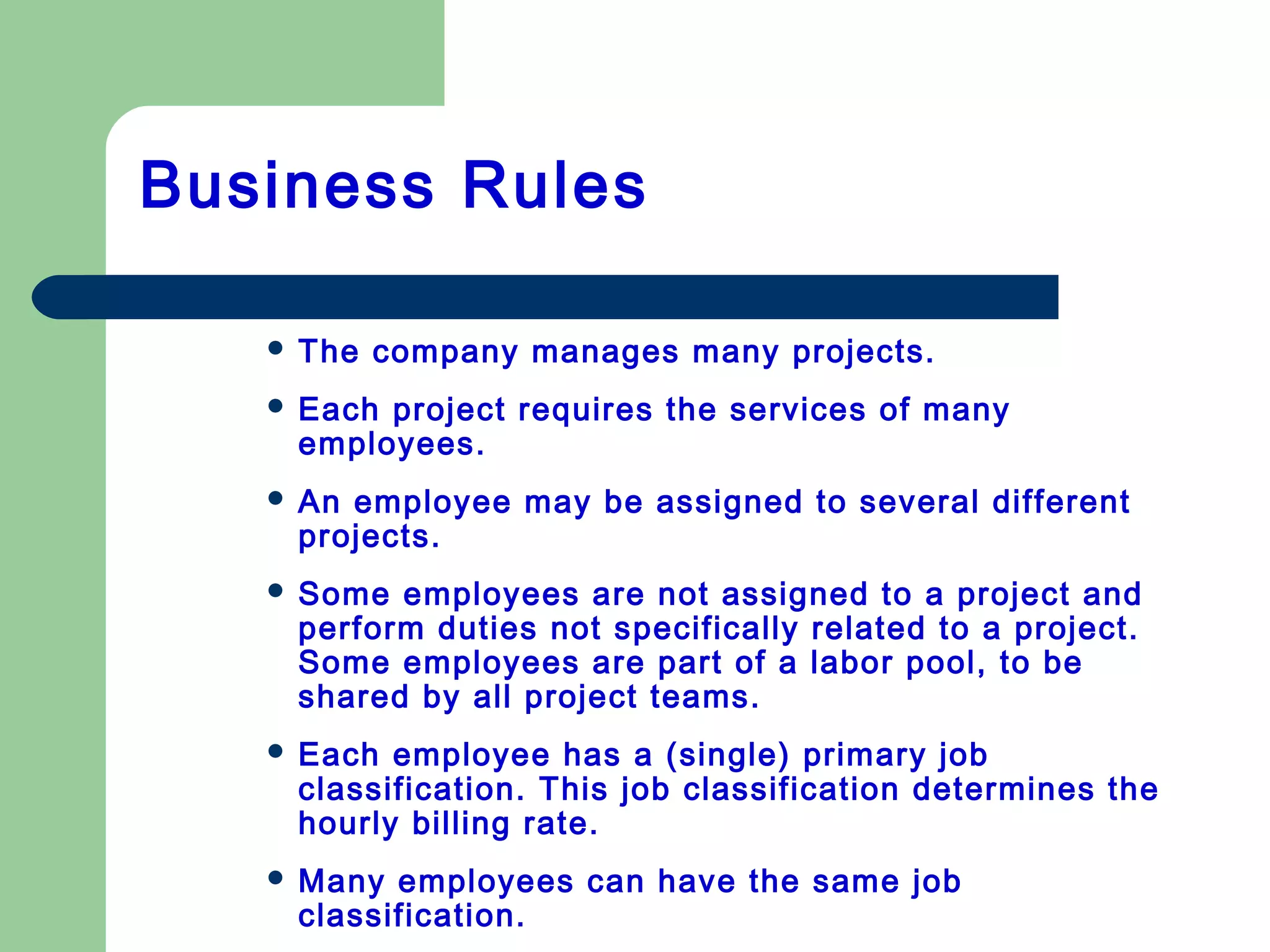 Business Rules
 The company manages many projects.
 Each project requires the services of many
employees.
 An employee may be assigned to several different
projects.
 Some employees are not assigned to a project and
perform duties not specifically related to a project.
Some employees are part of a labor pool, to be
shared by all project teams.
 Each employee has a (single) primary job
classification. This job classification determines the
hourly billing rate.
 Many employees can have the same job
classification.
 
