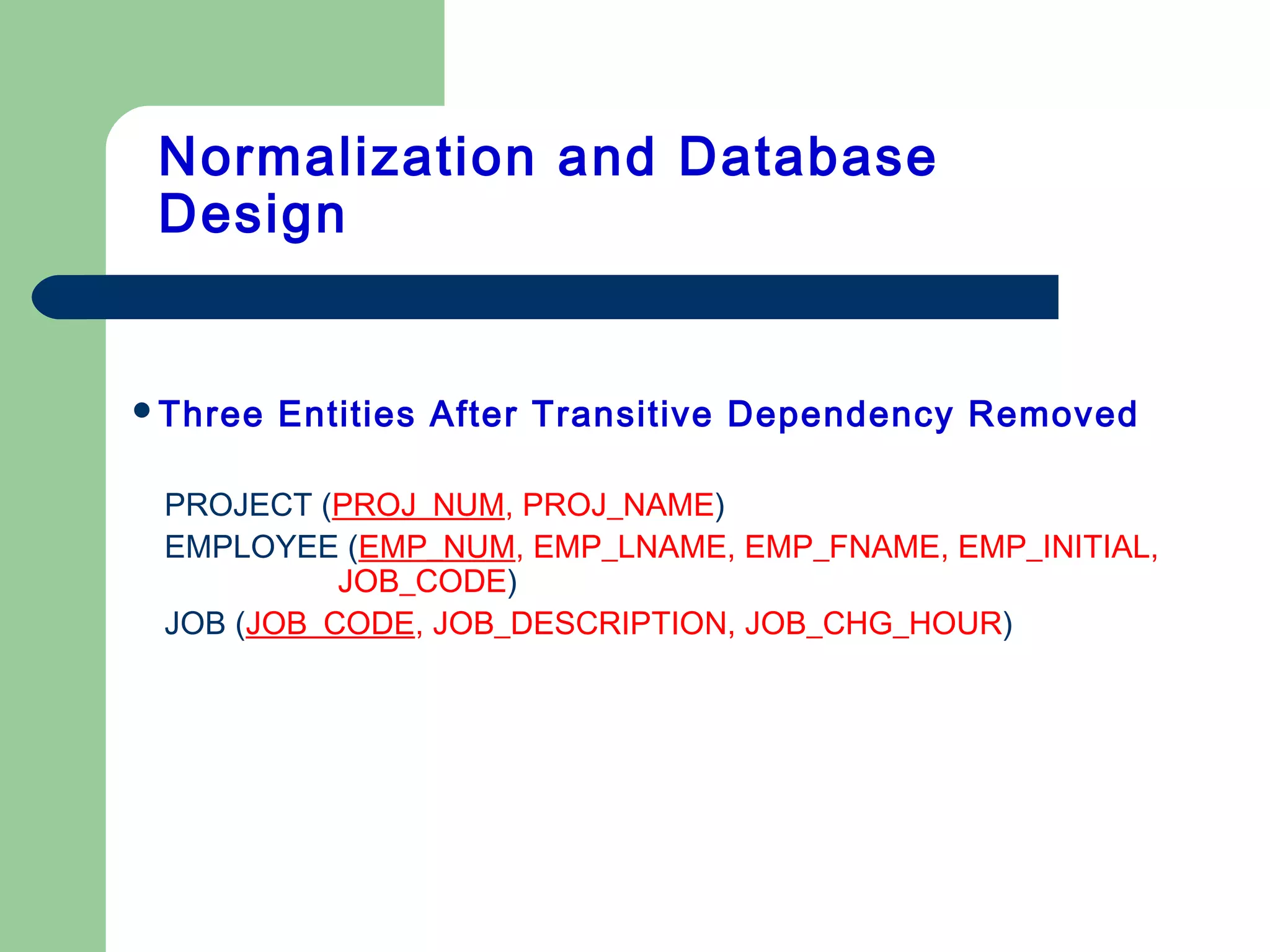 Three Entities After Transitive Dependency Removed
PROJECT (PROJ_NUM, PROJ_NAME)
EMPLOYEE (EMP_NUM, EMP_LNAME, EMP_FNAME, EMP_INITIAL,
JOB_CODE)
JOB (JOB_CODE, JOB_DESCRIPTION, JOB_CHG_HOUR)
Normalization and Database
Design
 