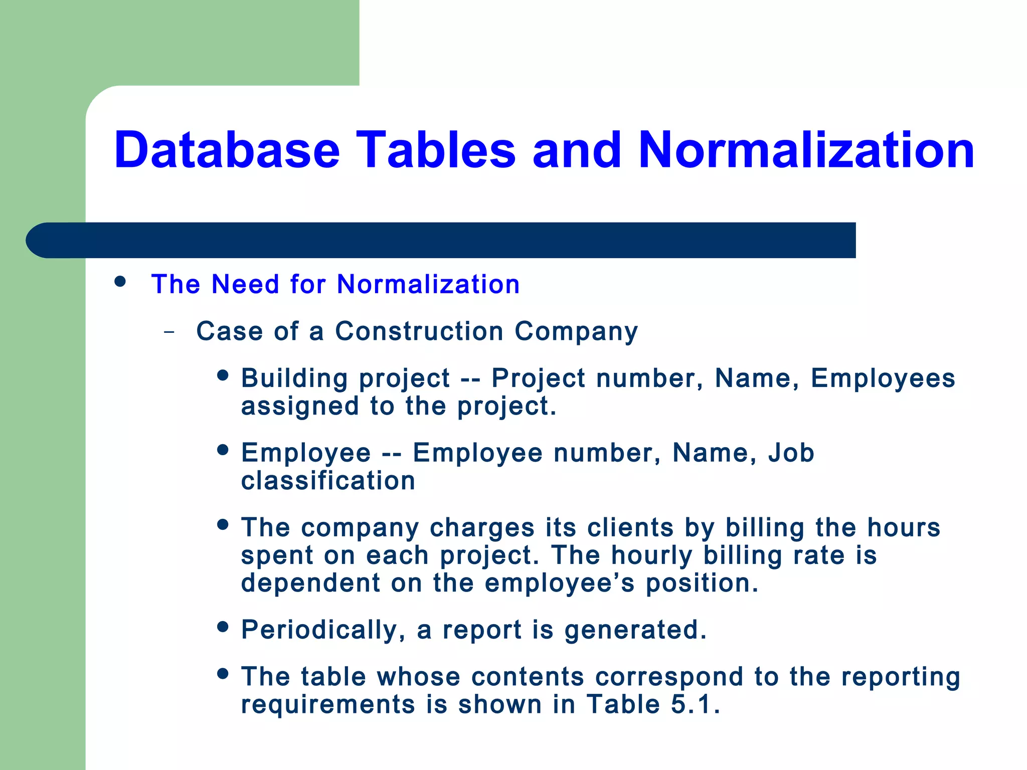 Database Tables and Normalization
 The Need for Normalization
– Case of a Construction Company
 Building project -- Project number, Name, Employees
assigned to the project.
 Employee -- Employee number, Name, Job
classification
 The company charges its clients by billing the hours
spent on each project. The hourly billing rate is
dependent on the employee’s position.
 Periodically, a report is generated.
 The table whose contents correspond to the reporting
requirements is shown in Table 5.1.
 