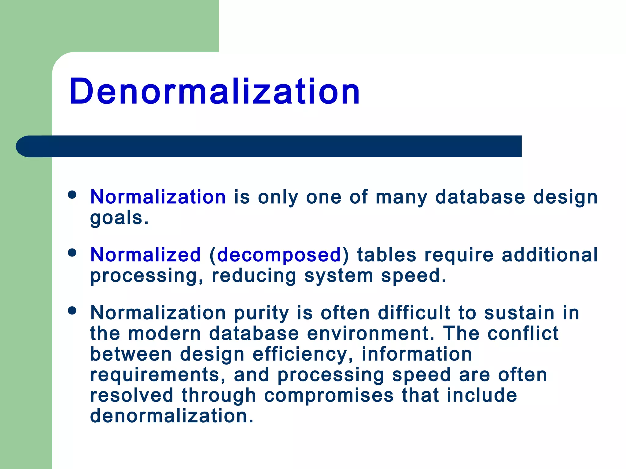 Denormalization
 Normalization is only one of many database design
goals.
 Normalized (decomposed) tables require additional
processing, reducing system speed.
 Normalization purity is often difficult to sustain in
the modern database environment. The conflict
between design efficiency, information
requirements, and processing speed are often
resolved through compromises that include
denormalization.
 