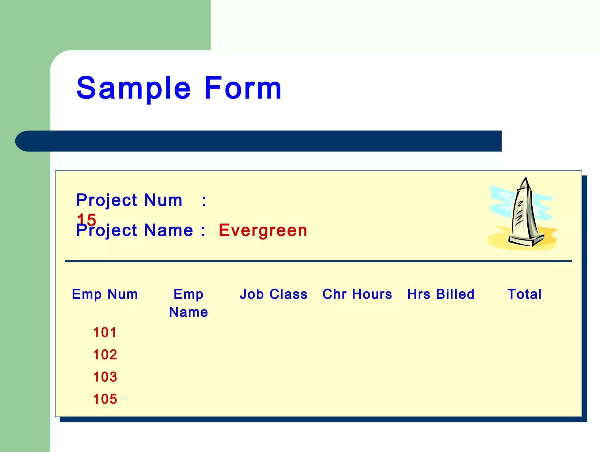 Sample Form
Project Num :
15
Project Name : Evergreen
Emp Num Emp
Name
Job Class Chr Hours Hrs Billed Total
101
102
103
105
 