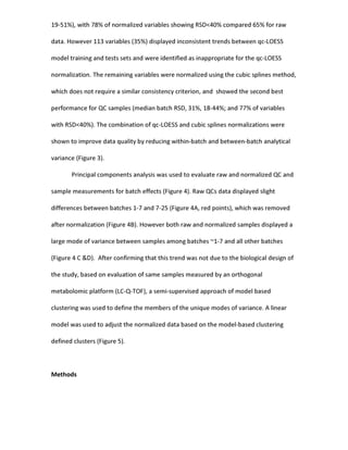 19-51%), with 78% of normalized variables showing RSD<40% compared 65% for raw
data. However 113 variables (35%) displayed inconsistent trends between qc-LOESS
model training and tests sets and were identified as inappropriate for the qc-LOESS
normalization. The remaining variables were normalized using the cubic splines method,
which does not require a similar consistency criterion, and showed the second best
performance for QC samples (median batch RSD, 31%, 18-44%; and 77% of variables
with RSD<40%). The combination of qc-LOESS and cubic splines normalizations were
shown to improve data quality by reducing within-batch and between-batch analytical
variance (Figure 3).
Principal components analysis was used to evaluate raw and normalized QC and
sample measurements for batch effects (Figure 4). Raw QCs data displayed slight
differences between batches 1-7 and 7-25 (Figure 4A, red points), which was removed
after normalization (Figure 4B). However both raw and normalized samples displayed a
large mode of variance between samples among batches ~1-7 and all other batches
(Figure 4 C &D). After confirming that this trend was not due to the biological design of
the study, based on evaluation of same samples measured by an orthogonal
metabolomic platform (LC-Q-TOF), a semi-supervised approach of model based
clustering was used to define the members of the unique modes of variance. A linear
model was used to adjust the normalized data based on the model-based clustering
defined clusters (Figure 5).
Methods
 