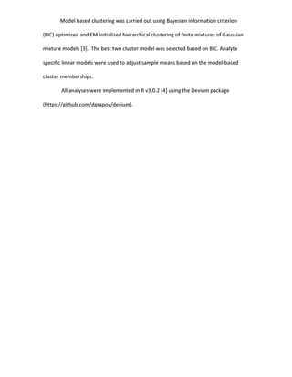 Model based clustering was carried out using Bayesian information criterion
(BIC) optimized and EM initialized hierarchical clustering of finite mixtures of Gaussian
mixture models [3]. The best two cluster model was selected based on BIC. Analyte
specific linear models were used to adjust sample means based on the model-based
cluster memberships.
All analyses were implemented in R v3.0.2 [4] using the Devium package
(https://github.com/dgrapov/devium).
 