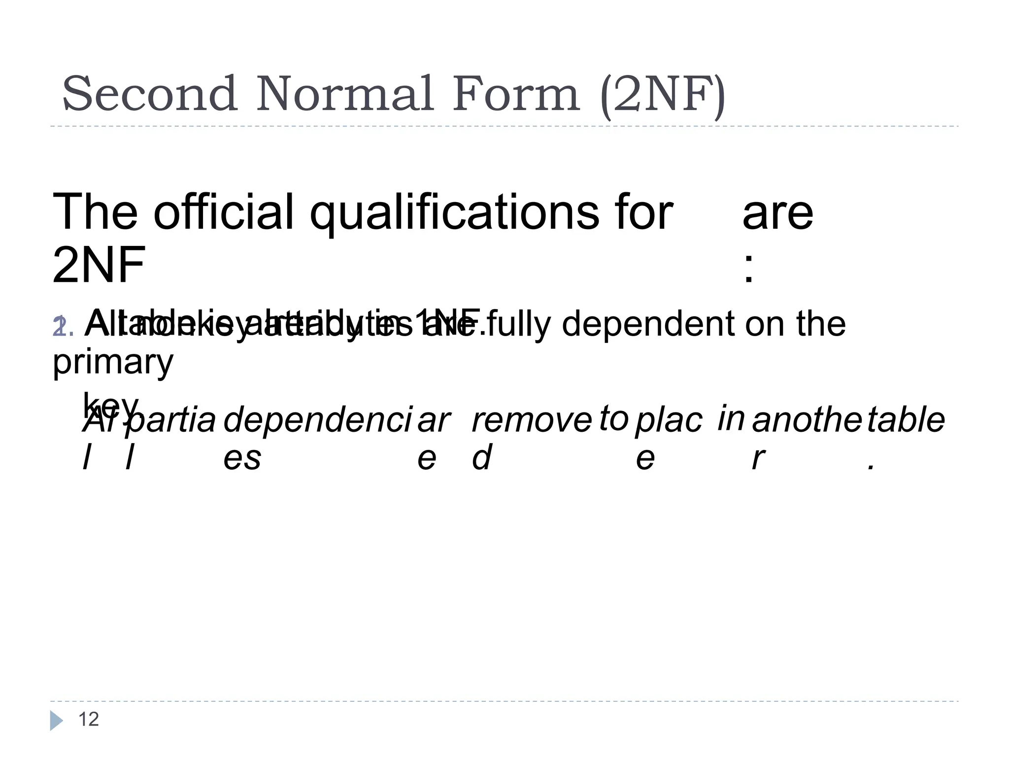 Second Normal Form (2NF)
The official qualifications for
2NF
1. A table is already in 1NF.
are
:
2. All nonkey attributes are fully dependent on the
primary
key.
Al
l
partia
l
dependenci
es
ar
e
remove
d
to plac
e
in anothe
r
table
.
12
 