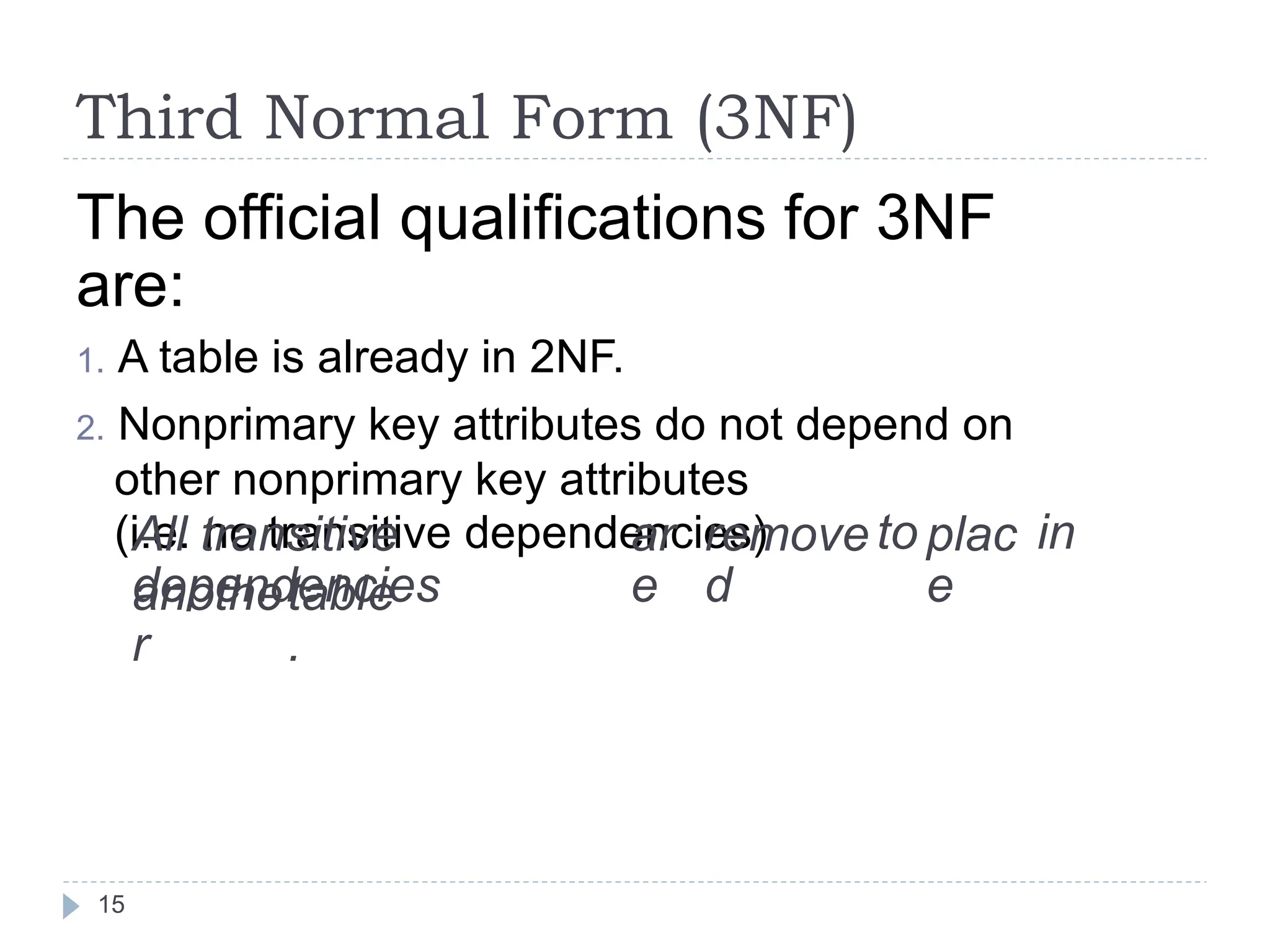 Third Normal Form (3NF)
The official qualifications for 3NF
are:
1. A table is already in 2NF.
2. Nonprimary key attributes do not depend on
other nonprimary key attributes
(i.e. no transitive dependencies)
All transitive
dependencies
ar
e
remove
d
to plac
e
in
anothe
r
table
.
15
 