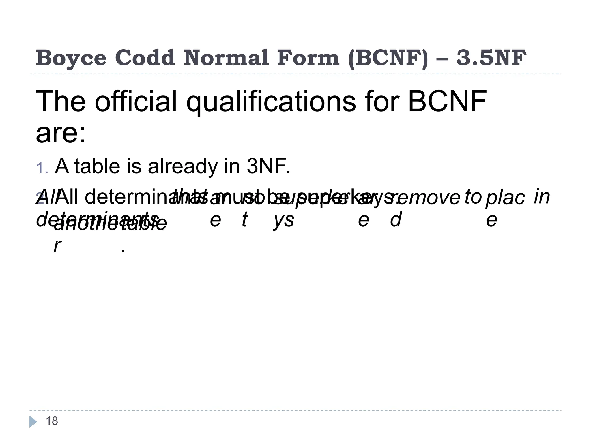 Boyce Codd Normal Form (BCNF) – 3.5NF
The official qualifications for BCNF
are:
1. A table is already in 3NF.
2. All determinants must be superkeys.
All
determinants
thatar
e
no
t
superke
ys
ar
e
remove
d
to plac
e
in
anothe
r
table
.
18
 